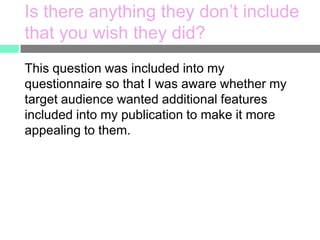 Is there anything they don’t include
that you wish they did?
This question was included into my
questionnaire so that I was aware whether my
target audience wanted additional features
included into my publication to make it more
appealing to them.

 