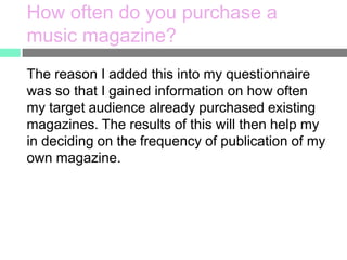 How often do you purchase a
music magazine?
The reason I added this into my questionnaire
was so that I gained information on how often
my target audience already purchased existing
magazines. The results of this will then help my
in deciding on the frequency of publication of my
own magazine.

 