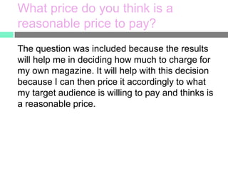What price do you think is a
reasonable price to pay?
The question was included because the results
will help me in deciding how much to charge for
my own magazine. It will help with this decision
because I can then price it accordingly to what
my target audience is willing to pay and thinks is
a reasonable price.

 