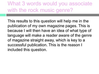 What 3 words would you associate
with the rock music genre?
This results to this question will help me in the
publication of my own magazine pages. This is
because I will then have an idea of what type of
language will make a reader aware of the genre
of magazine straight away, which is key to a
successful publication. This is the reason I
included this question.

 