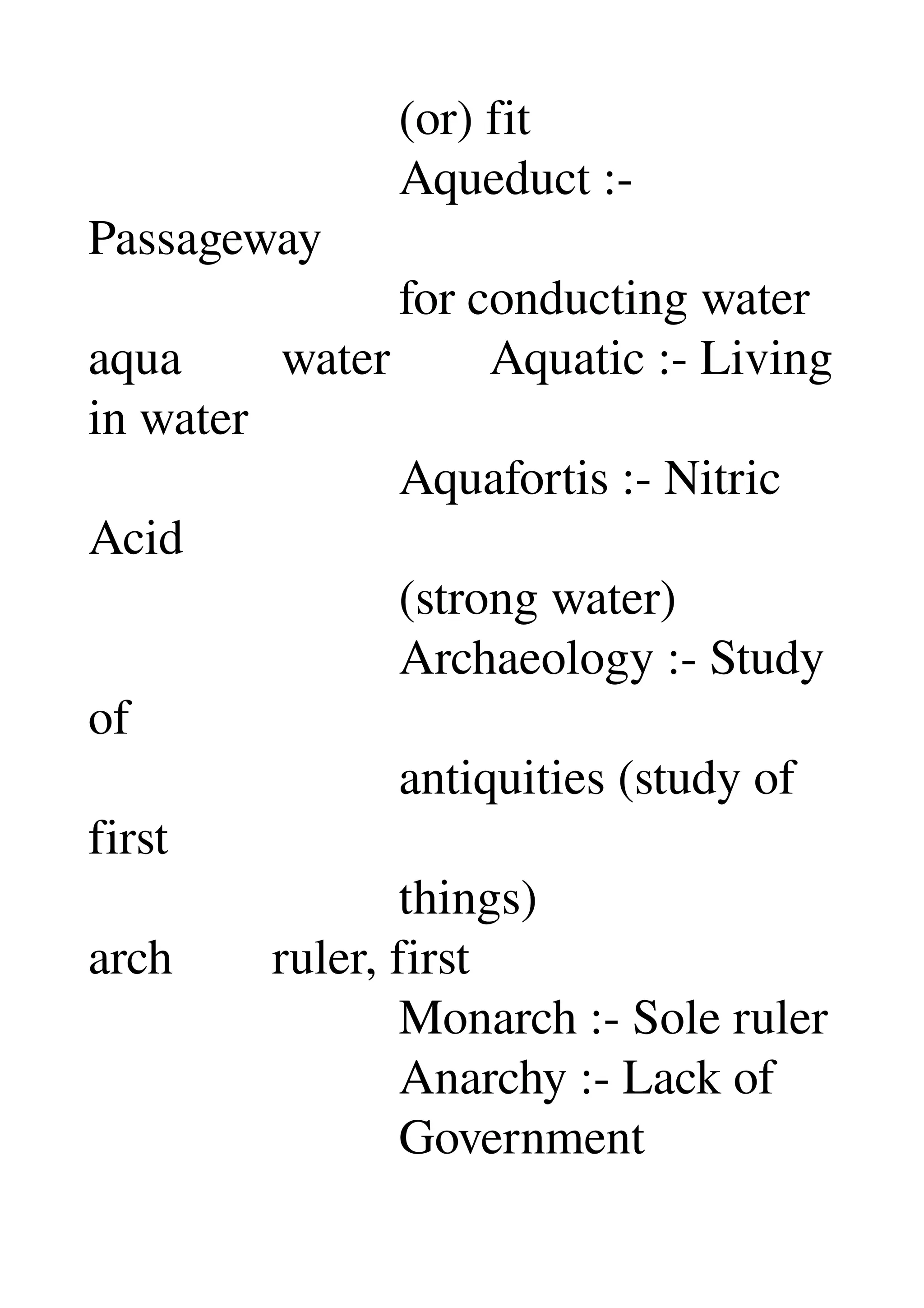                          (or) fit 
                         Aqueduct :­ 
Passageway 
                         for conducting water 
aqua        water        Aquatic :­ Living 
in water 
                         Aquafortis :­ Nitric 
Acid 
                         (strong water) 
                         Archaeology :­ Study 
of 
                         antiquities (study of 
first 
                         things) 
arch        ruler, first 
                         Monarch :­ Sole ruler 
                         Anarchy :­ Lack of 
                         Government 
 