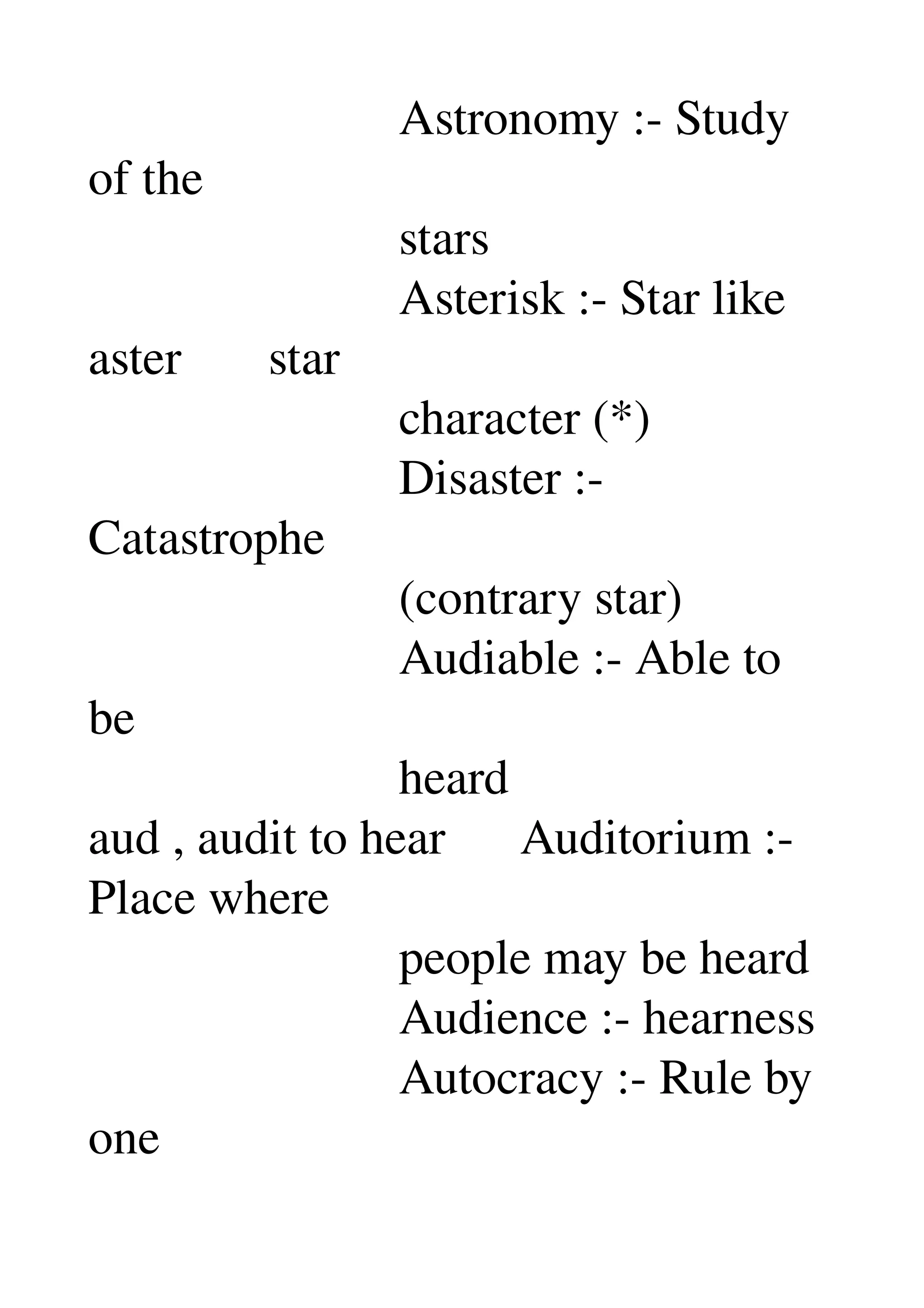                          Astronomy :­ Study 
of the 
                         stars 
                         Asterisk :­ Star like 
aster       star 
                         character (*) 
                         Disaster :­ 
Catastrophe 
                         (contrary star) 
                         Audiable :­ Able to 
be 
                         heard 
aud , audit to hear      Auditorium :­ 
Place where 
                         people may be heard 
                         Audience :­ hearness 
                         Autocracy :­ Rule by 
one 
 
