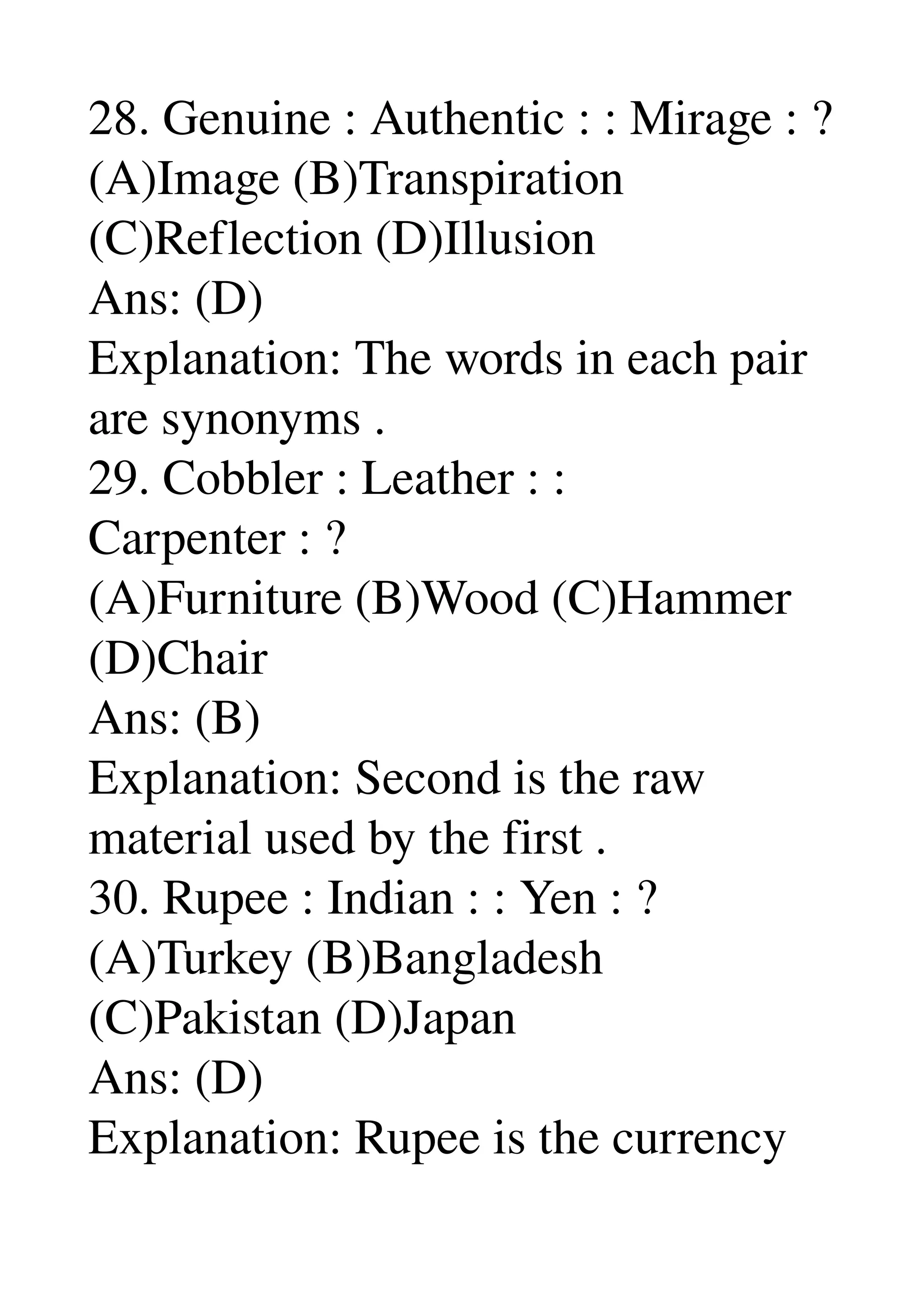 28. Genuine : Authentic : : Mirage : ? 
(A)Image (B)Transpiration 
(C)Reflection (D)Illusion 
Ans: (D) 
Explanation: The words in each pair 
are synonyms . 
29. Cobbler : Leather : : 
Carpenter : ? 
(A)Furniture (B)Wood (C)Hammer 
(D)Chair 
Ans: (B) 
Explanation: Second is the raw 
material used by the first . 
30. Rupee : Indian : : Yen : ? 
(A)Turkey (B)Bangladesh 
(C)Pakistan (D)Japan 
Ans: (D) 
Explanation: Rupee is the currency 
 