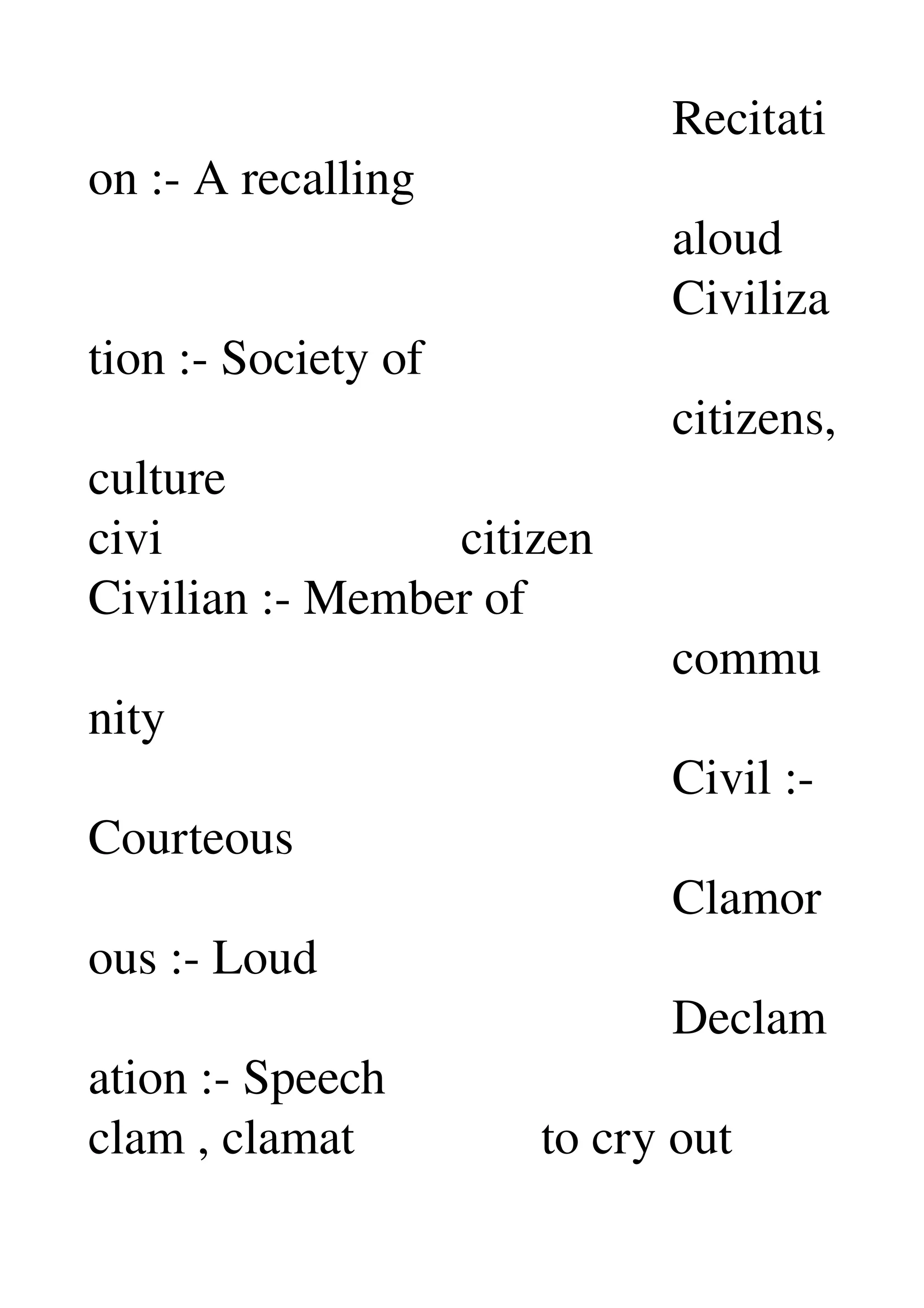                                                Recitati
on :­ A recalling 
                                               aloud 
                                               Civiliza
tion :­ Society of 
                                               citizens, 
culture 
civi                        citizen 
Civilian :­ Member of 
                                               commu
nity 
                                               Civil :­ 
Courteous 
                                               Clamor
ous :­ Loud 
                                               Declam
ation :­ Speech 
clam , clamat               to cry out 
 