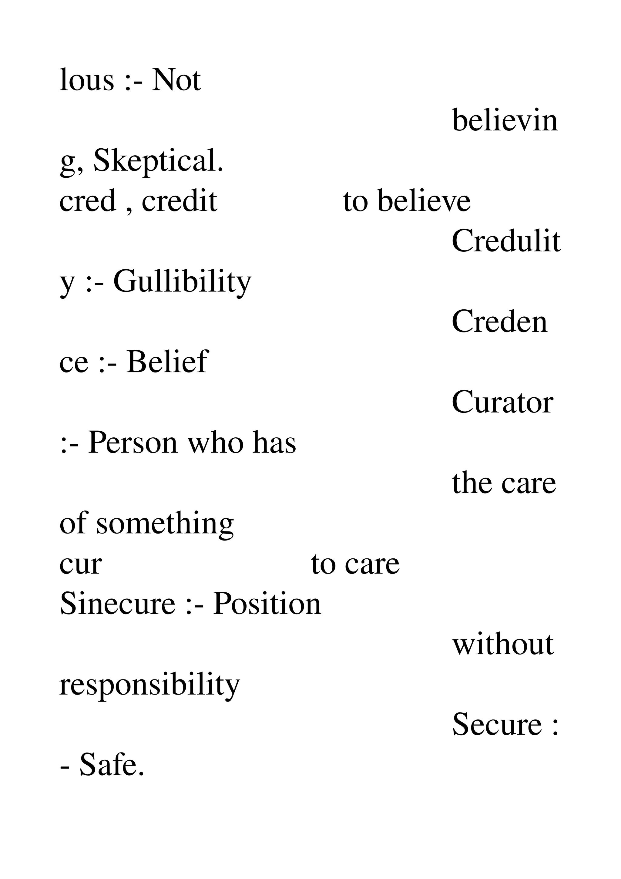 lous :­ Not 
                                               believin
g, Skeptical. 
cred , credit               to believe 
                                               Credulit
y :­ Gullibility 
                                               Creden
ce :­ Belief 
                                               Curator 
:­ Person who has 
                                               the care 
of something 
cur                         to care 
Sinecure :­ Position 
                                               without 
responsibility 
                                               Secure :
­ Safe. 
 