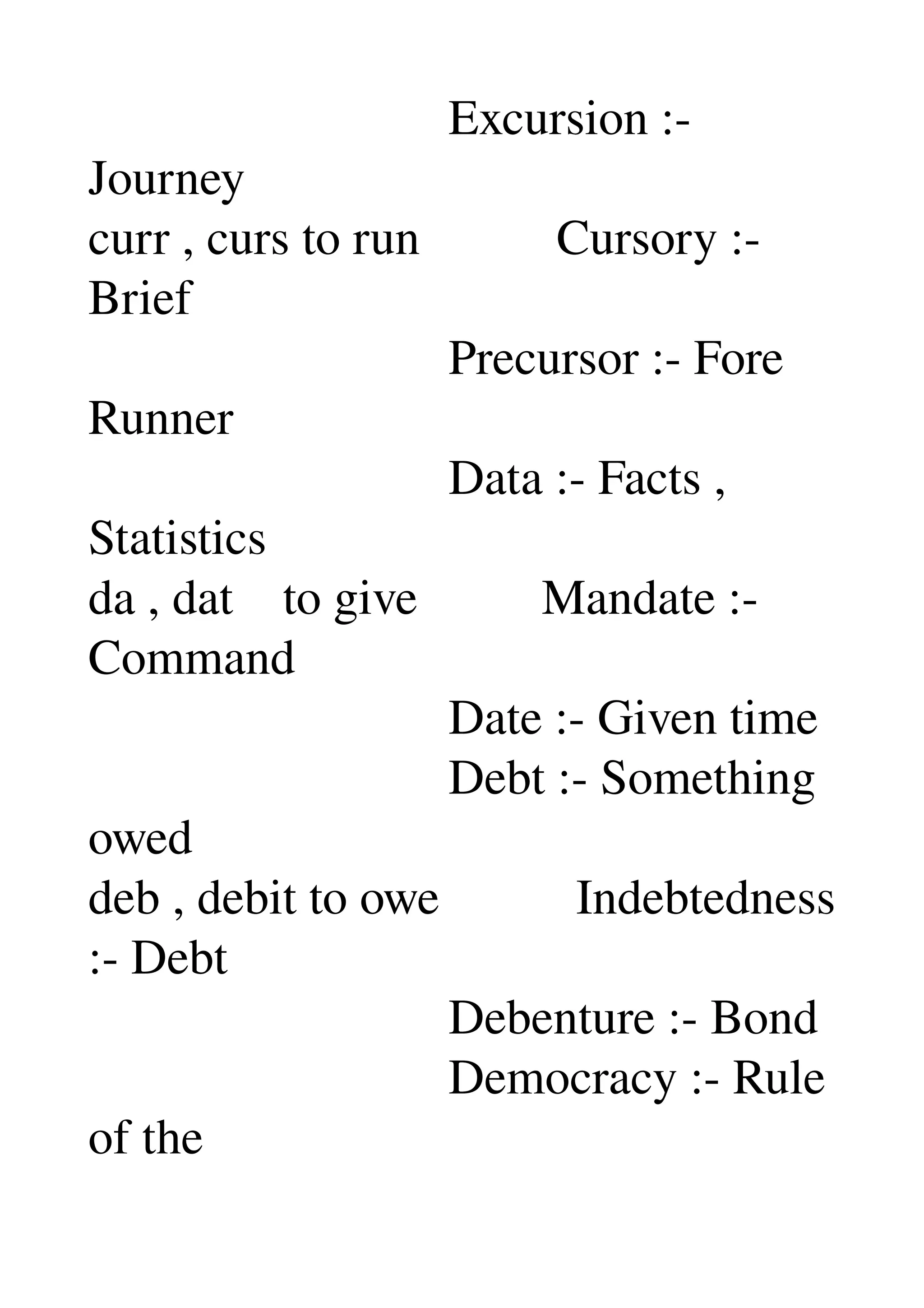                              Excursion :­ 
Journey 
curr , curs to run           Cursory :­ 
Brief 
                             Precursor :­ Fore 
Runner 
                             Data :­ Facts , 
Statistics 
da , dat    to give          Mandate :­ 
Command 
                             Date :­ Given time 
                             Debt :­ Something 
owed 
deb , debit to owe           Indebtedness 
:­ Debt 
                             Debenture :­ Bond 
                             Democracy :­ Rule 
of the 
 