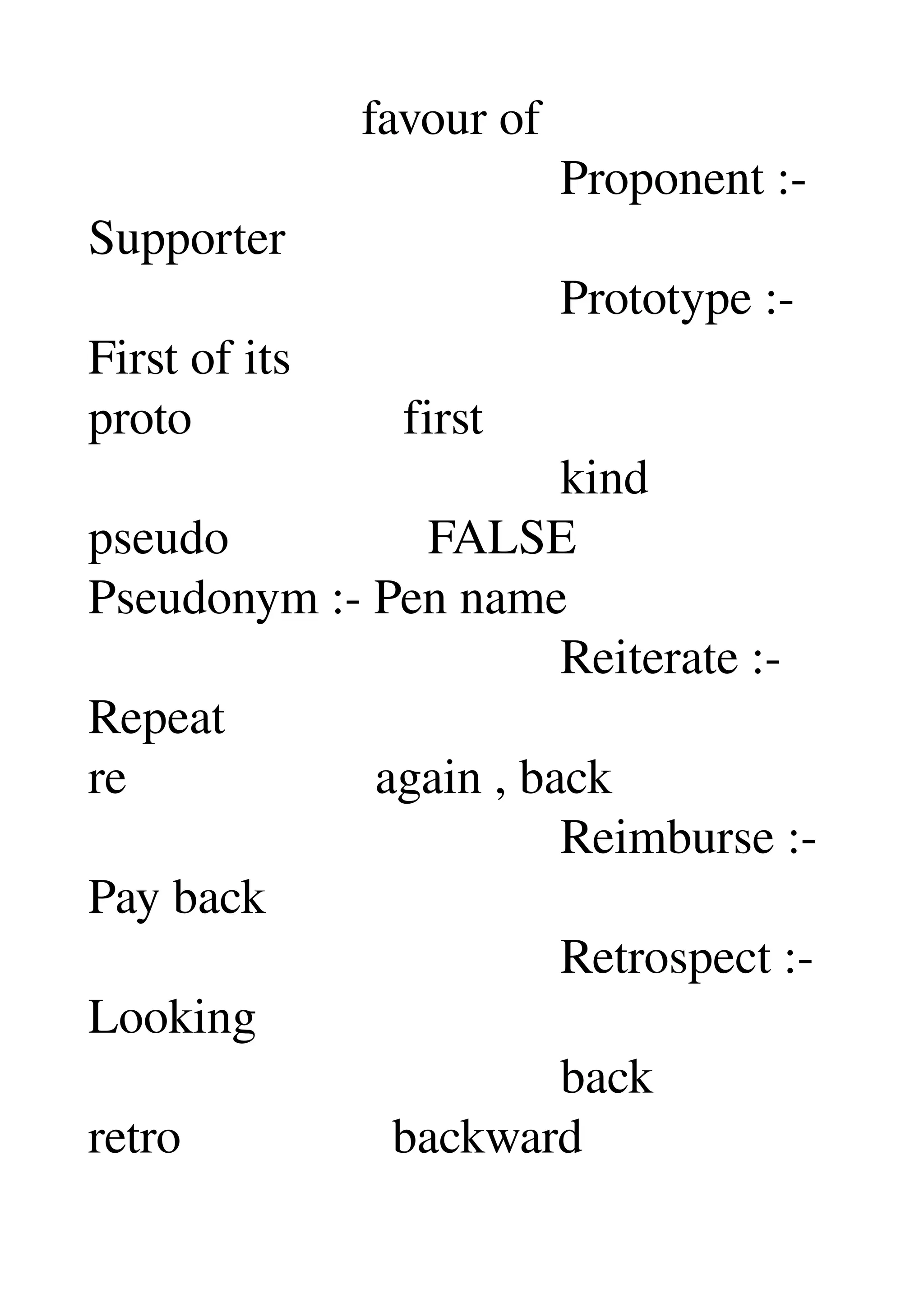                       favour of 
                                      Proponent :­ 
Supporter 
                                      Prototype :­ 
First of its 
proto                 first 
                                      kind 
pseudo                FALSE 
Pseudonym :­ Pen name 
                                      Reiterate :­ 
Repeat 
re                    again , back 
                                      Reimburse :­ 
Pay back 
                                      Retrospect :­ 
Looking 
                                      back 
retro                 backward 
 