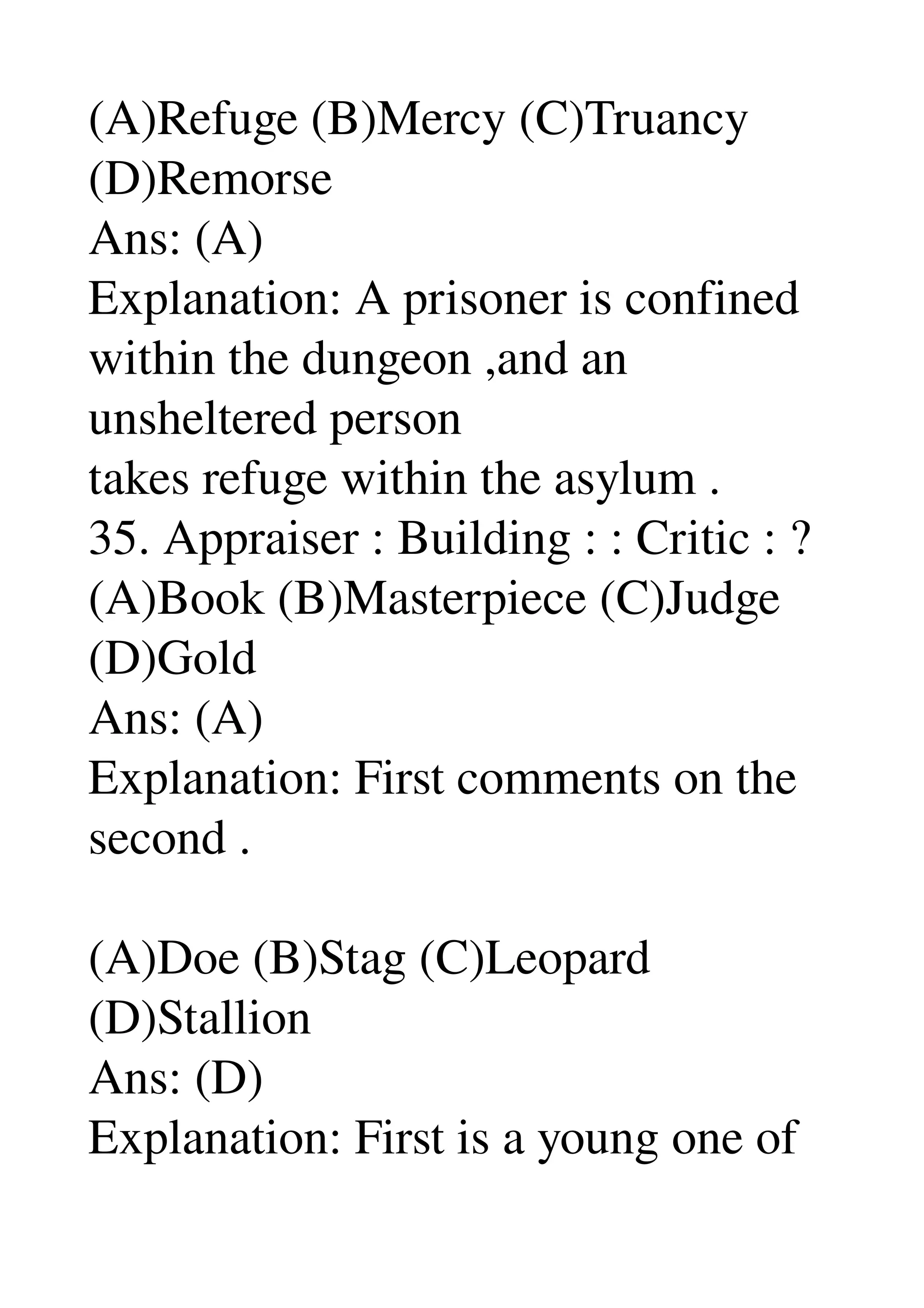 (A)Refuge (B)Mercy (C)Truancy 
(D)Remorse 
Ans: (A) 
Explanation: A prisoner is confined 
within the dungeon ,and an 
unsheltered person 
takes refuge within the asylum . 
35. Appraiser : Building : : Critic : ? 
(A)Book (B)Masterpiece (C)Judge 
(D)Gold 
Ans: (A) 
Explanation: First comments on the 
second . 

(A)Doe (B)Stag (C)Leopard 
(D)Stallion 
Ans: (D) 
Explanation: First is a young one of 
 