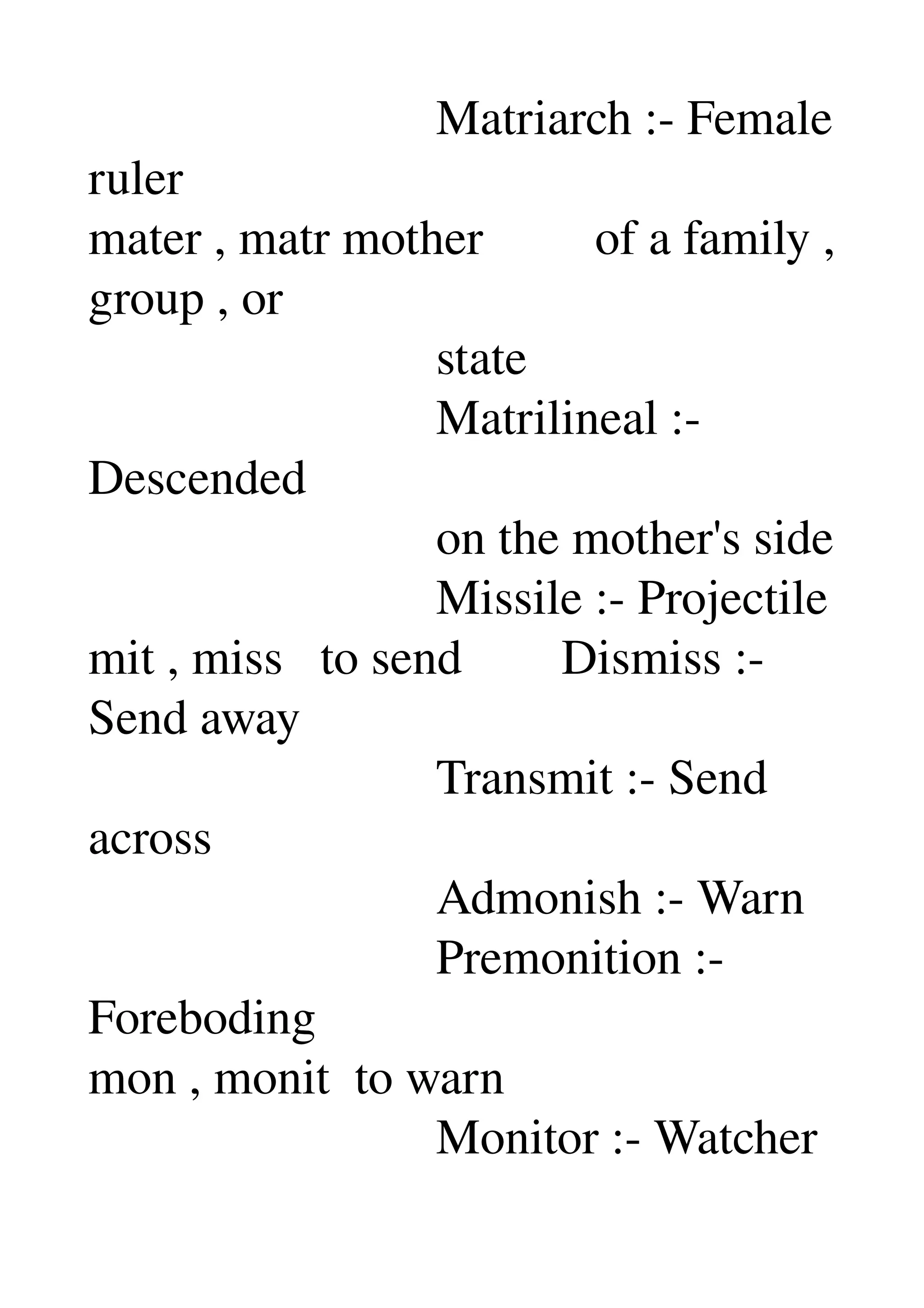                             Matriarch :­ Female 
ruler 
mater , matr mother         of a family , 
group , or 
                            state 
                            Matrilineal :­ 
Descended 
                            on the mother's side 
                            Missile :­ Projectile 
mit , miss   to send        Dismiss :­ 
Send away 
                            Transmit :­ Send 
across 
                            Admonish :­ Warn 
                            Premonition :­ 
Foreboding 
mon , monit  to warn 
                            Monitor :­ Watcher 
 