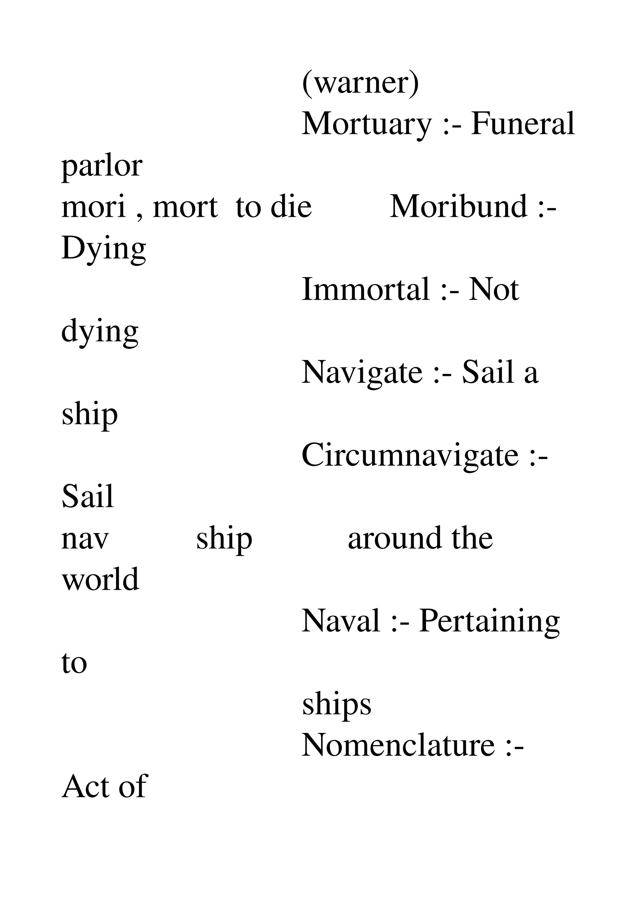                             (warner) 
                            Mortuary :­ Funeral 
parlor 
mori , mort  to die         Moribund :­ 
Dying 
                            Immortal :­ Not 
dying 
                            Navigate :­ Sail a 
ship 
                            Circumnavigate :­ 
Sail 
nav          ship           around the 
world 
                            Naval :­ Pertaining 
to 
                            ships 
                            Nomenclature :­ 
Act of 
 