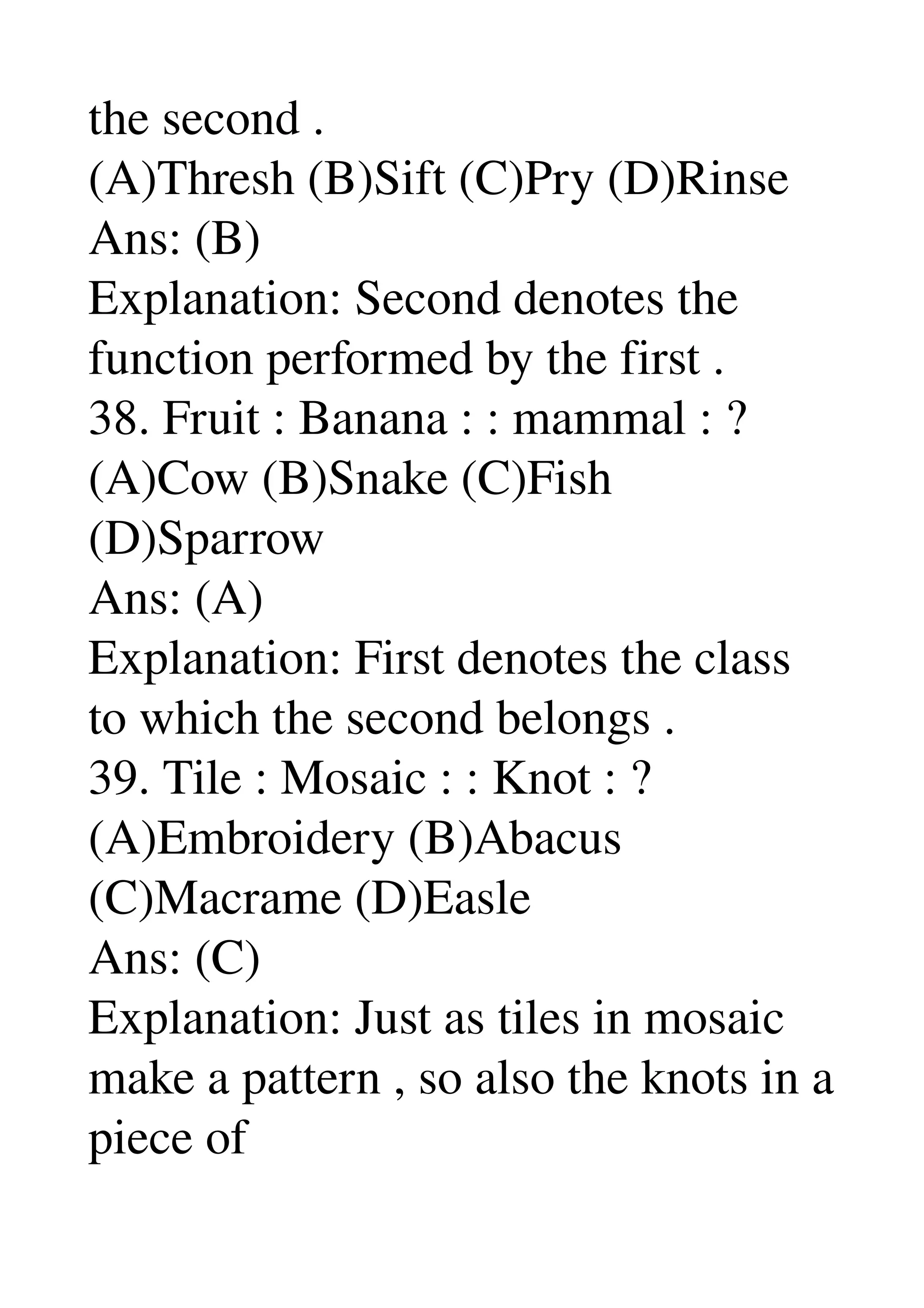 the second . 
(A)Thresh (B)Sift (C)Pry (D)Rinse 
Ans: (B) 
Explanation: Second denotes the 
function performed by the first . 
38. Fruit : Banana : : mammal : ? 
(A)Cow (B)Snake (C)Fish 
(D)Sparrow 
Ans: (A) 
Explanation: First denotes the class 
to which the second belongs . 
39. Tile : Mosaic : : Knot : ? 
(A)Embroidery (B)Abacus 
(C)Macrame (D)Easle 
Ans: (C) 
Explanation: Just as tiles in mosaic 
make a pattern , so also the knots in a 
piece of 
 