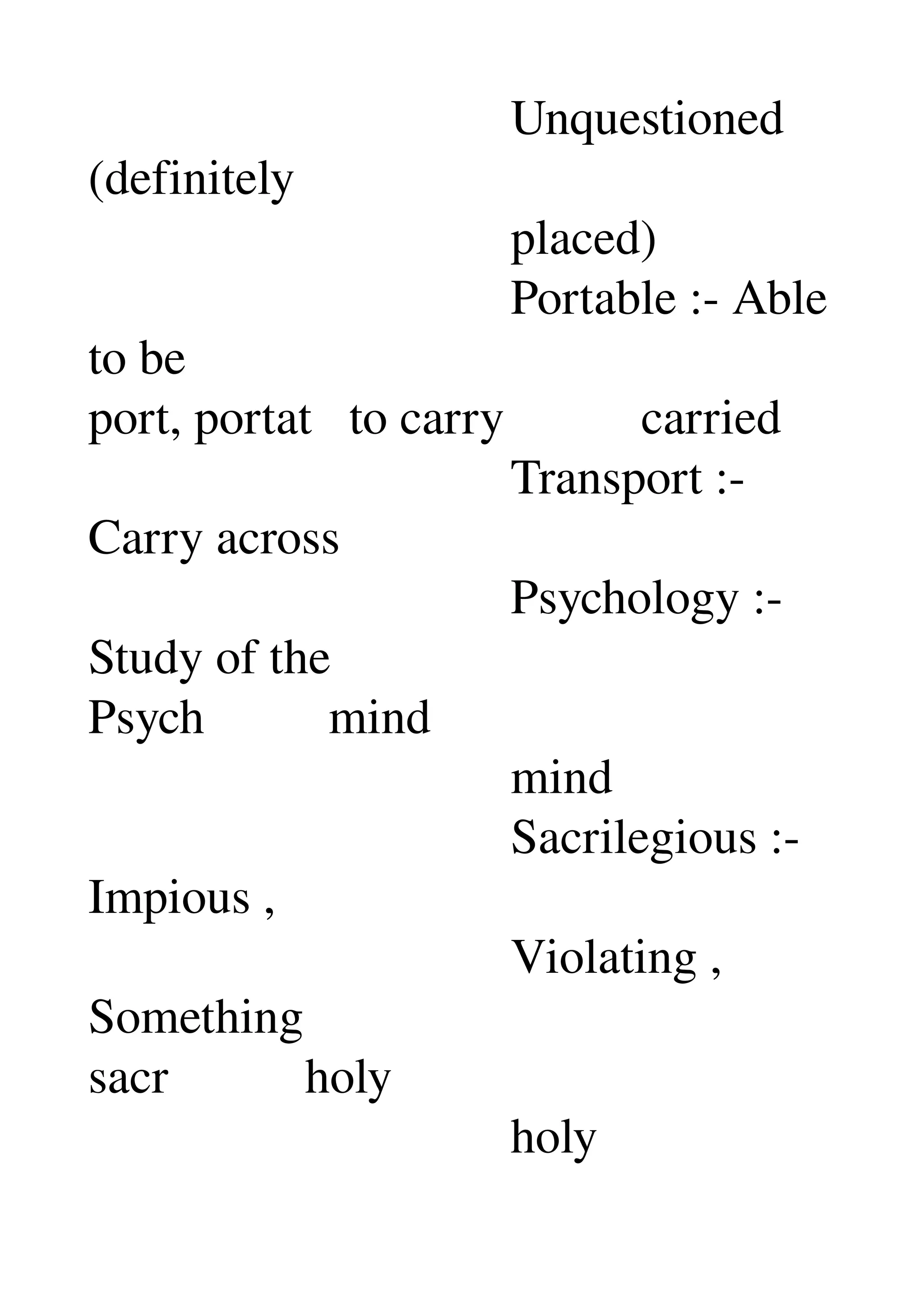                                   Unquestioned 
(definitely 
                                  placed) 
                                  Portable :­ Able 
to be 
port, portat   to carry           carried 
                                  Transport :­ 
Carry across 
                                  Psychology :­ 
Study of the 
Psych          mind 
                                  mind 
                                  Sacrilegious :­ 
Impious , 
                                  Violating , 
Something 
sacr           holy 
                                  holy 
 