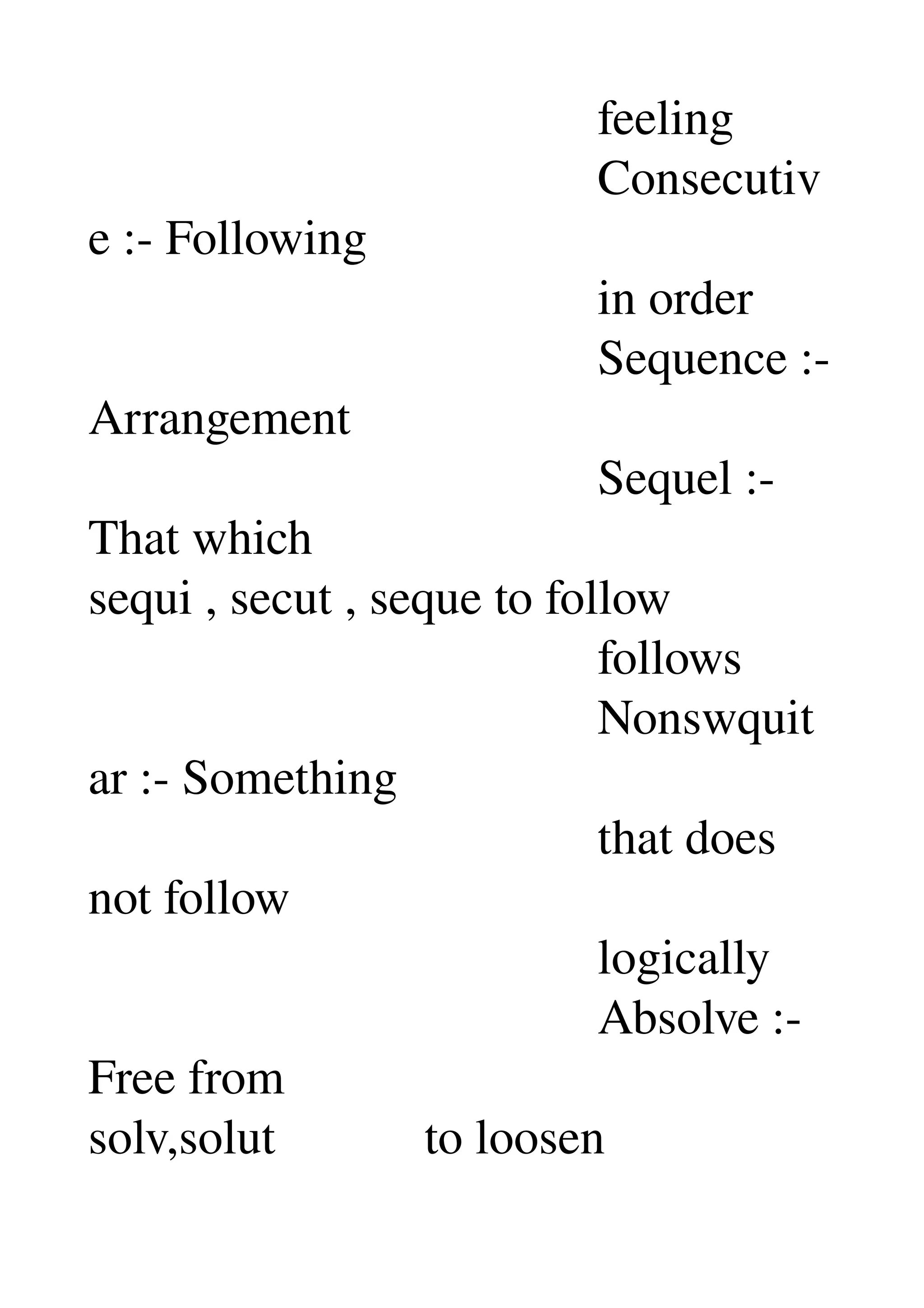                                          feeling 
                                         Consecutiv
e :­ Following 
                                         in order 
                                         Sequence :­ 
Arrangement 
                                         Sequel :­ 
That which 
sequi , secut , seque to follow 
                                         follows 
                                         Nonswquit
ar :­ Something 
                                         that does 
not follow 
                                         logically 
                                         Absolve :­ 
Free from 
solv,solut            to loosen 
 