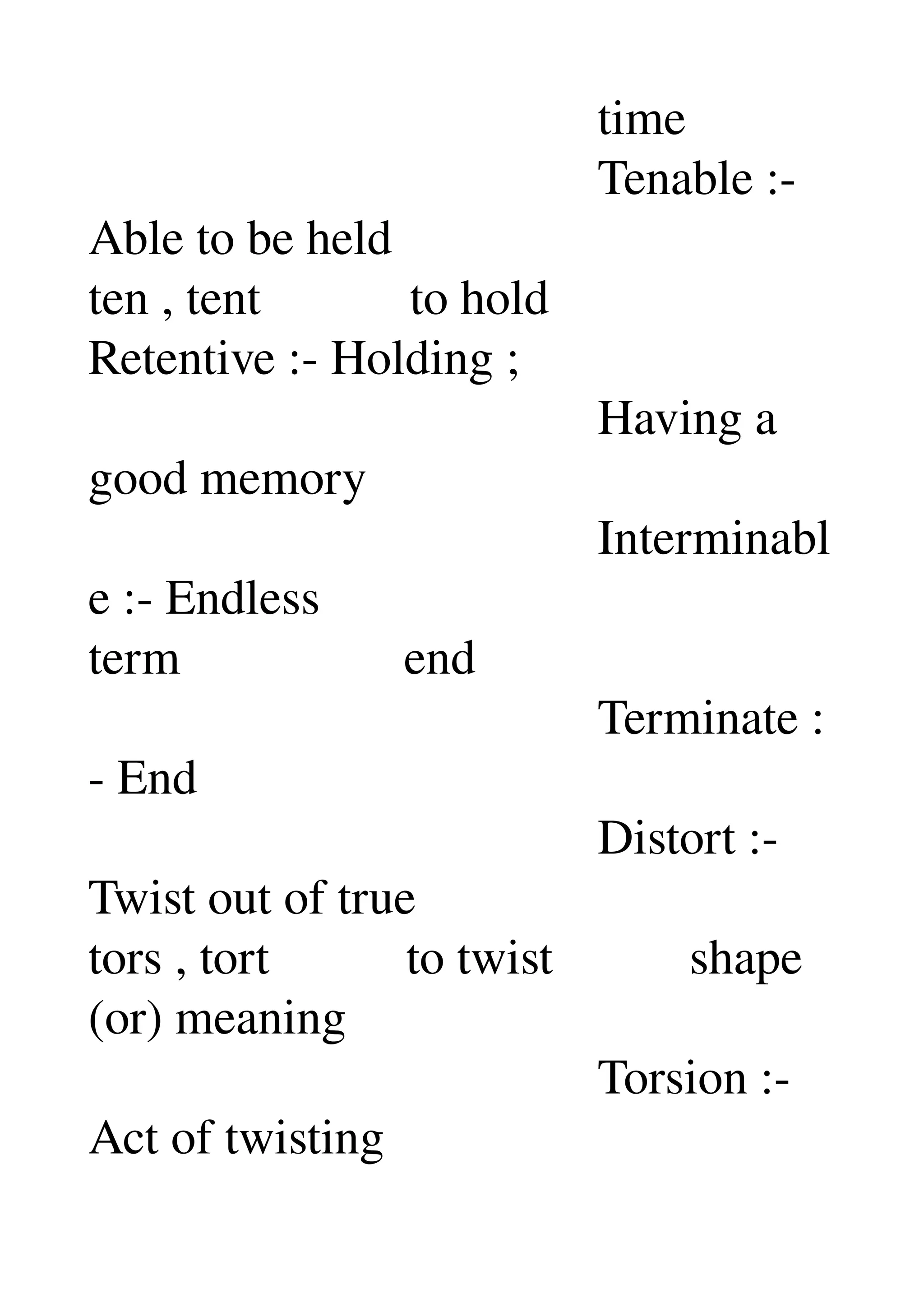                                          time 
                                         Tenable :­ 
Able to be held 
ten , tent            to hold 
Retentive :­ Holding ; 
                                         Having a 
good memory 
                                         Interminabl
e :­ Endless 
term                  end 
                                         Terminate :
­ End 
                                         Distort :­ 
Twist out of true 
tors , tort           to twist           shape 
(or) meaning 
                                         Torsion :­ 
Act of twisting 
 