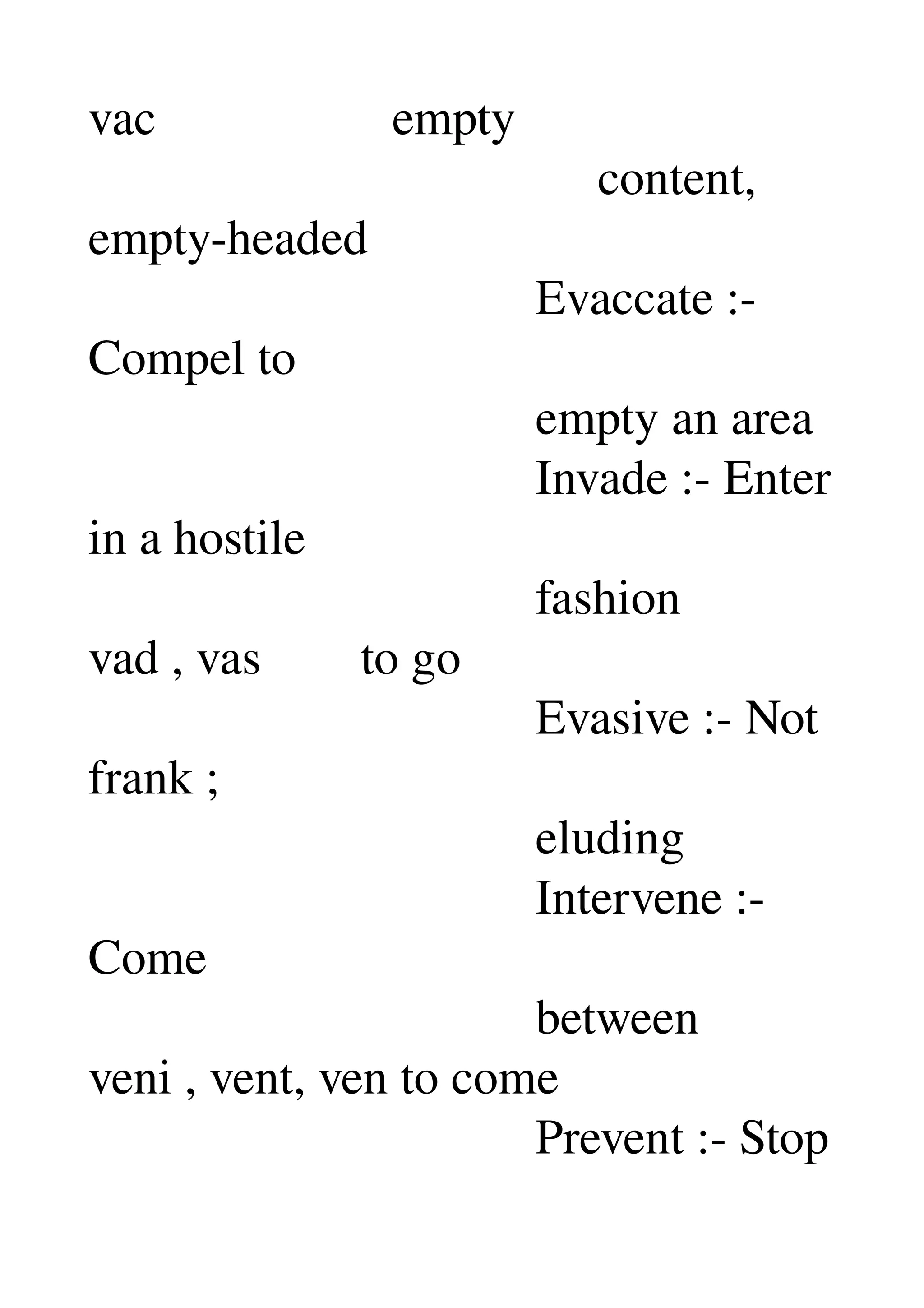 vac                   empty 
                                         content, 
empty­headed 
                                    Evaccate :­ 
Compel to 
                                    empty an area 
                                    Invade :­ Enter 
in a hostile 
                                    fashion 
vad , vas        to go 
                                    Evasive :­ Not 
frank ; 
                                    eluding 
                                    Intervene :­ 
Come 
                                    between 
veni , vent, ven to come 
                                    Prevent :­ Stop 
 