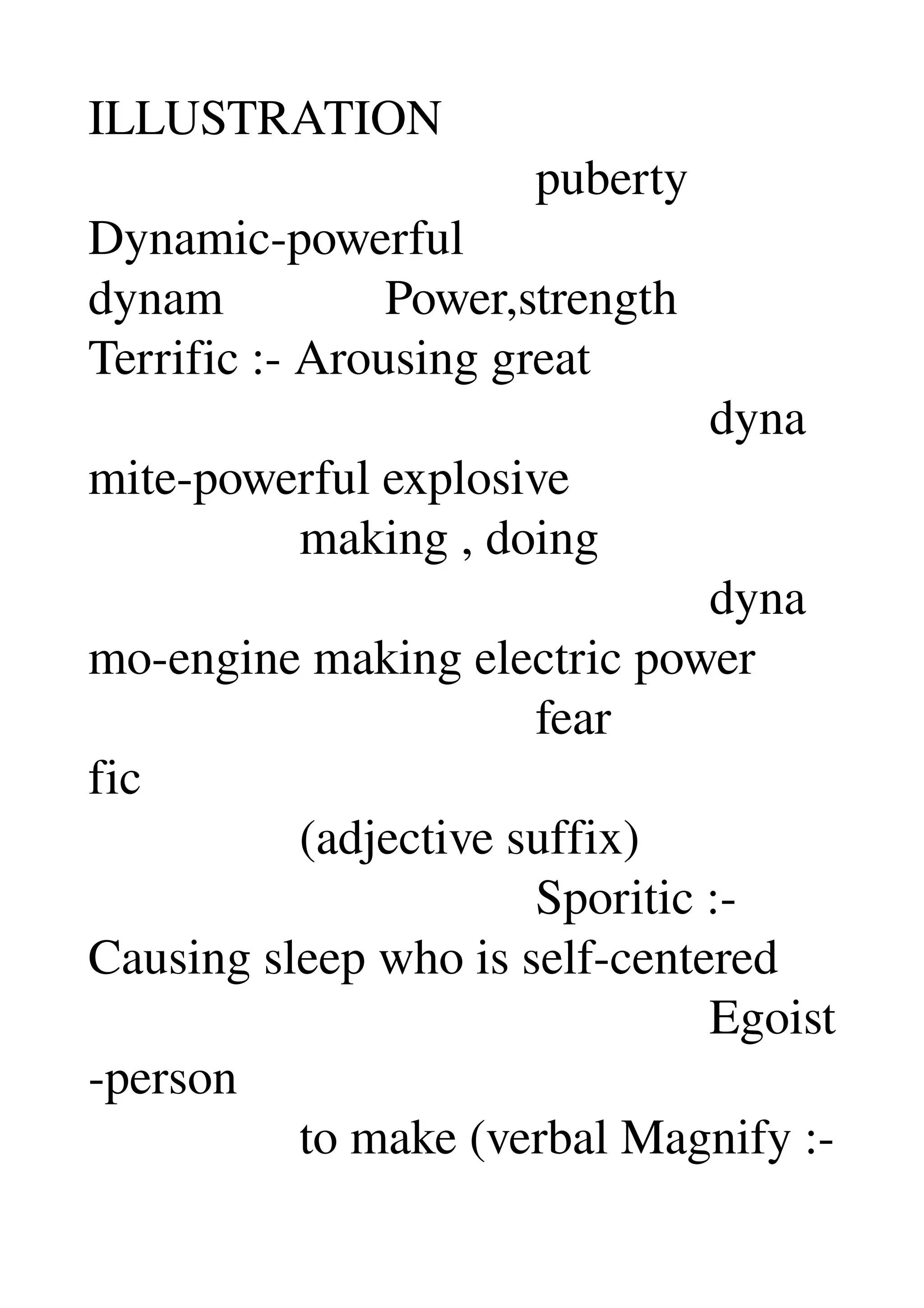 ILLUSTRATION 
                                    puberty 
Dynamic­powerful 
dynam             Power,strength 
Terrific :­ Arousing great 
                                                  dyna
mite­powerful explosive 
                 making , doing 
                                                  dyna
mo­engine making electric power 
                                    fear 
fic 
                 (adjective suffix) 
                                    Sporitic :­ 
Causing sleep who is self­centered 
                                                  Egoist
­person 
                 to make (verbal Magnify :­ 
 