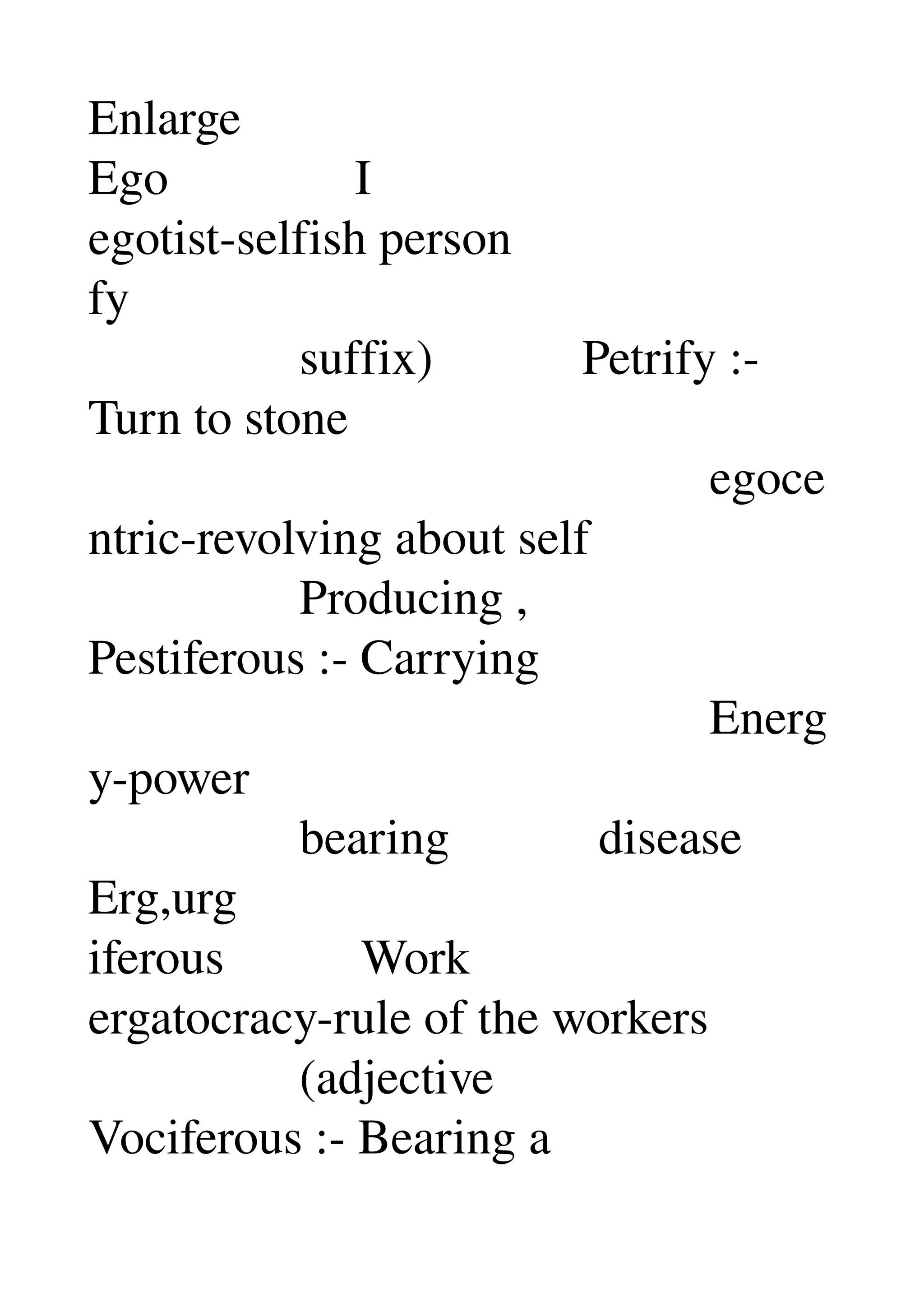 Enlarge 
Ego               I 
egotist­selfish person 
fy 
                 suffix)            Petrify :­ 
Turn to stone 
                                                  egoce
ntric­revolving about self 
                 Producing , 
Pestiferous :­ Carrying 
                                                  Energ
y­power 
                 bearing            disease 
Erg,urg 
iferous           Work 
ergatocracy­rule of the workers 
                 (adjective 
Vociferous :­ Bearing a 
 