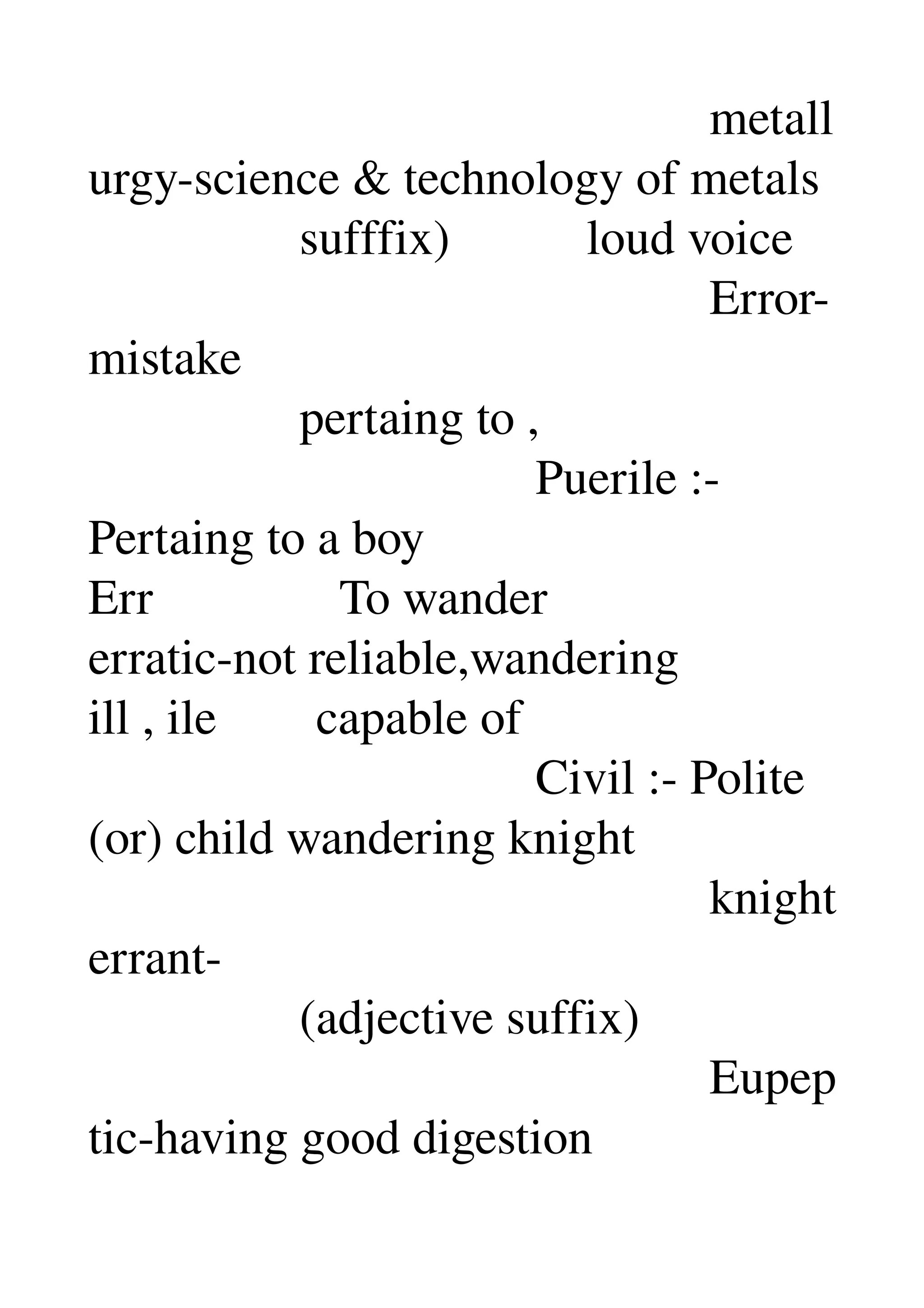                                                   metall
urgy­science & technology of metals 
                 sufffix)           loud voice 
                                                  Error­
mistake 
                 pertaing to , 
                                    Puerile :­ 
Pertaing to a boy 
Err               To wander 
erratic­not reliable,wandering 
ill , ile        capable of 
                                    Civil :­ Polite 
(or) child wandering knight 
                                                  knight 
errant­ 
                 (adjective suffix) 
                                                  Eupep
tic­having good digestion 
 