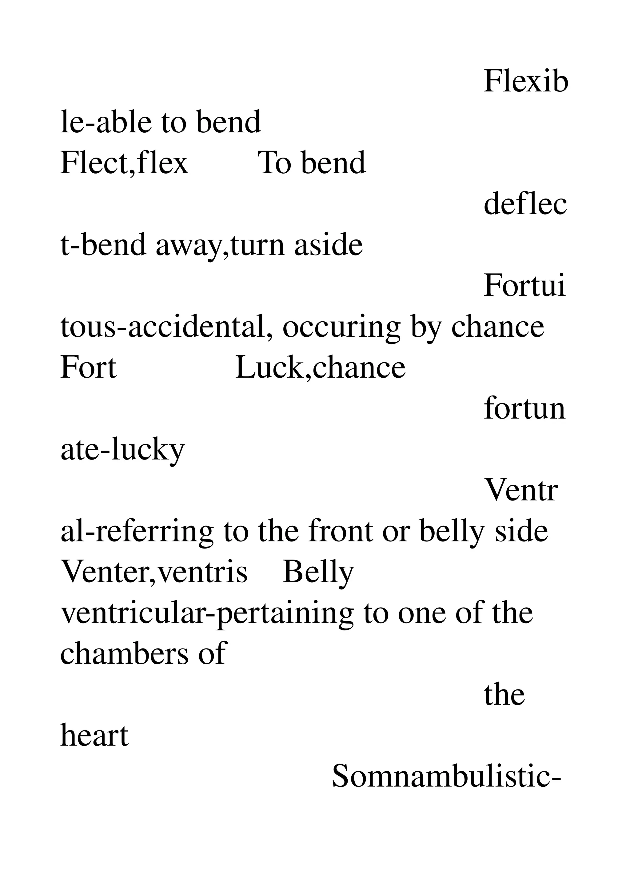                                                   Flexib
le­able to bend 
Flect,flex        To bend 
                                                  deflec
t­bend away,turn aside 
                                                  Fortui
tous­accidental, occuring by chance 
Fort              Luck,chance 
                                                  fortun
ate­lucky 
                                                  Ventr
al­referring to the front or belly side 
Venter,ventris    Belly 
ventricular­pertaining to one of the 
chambers of 
                                                  the 
heart 
                                Somnambulistic­
 