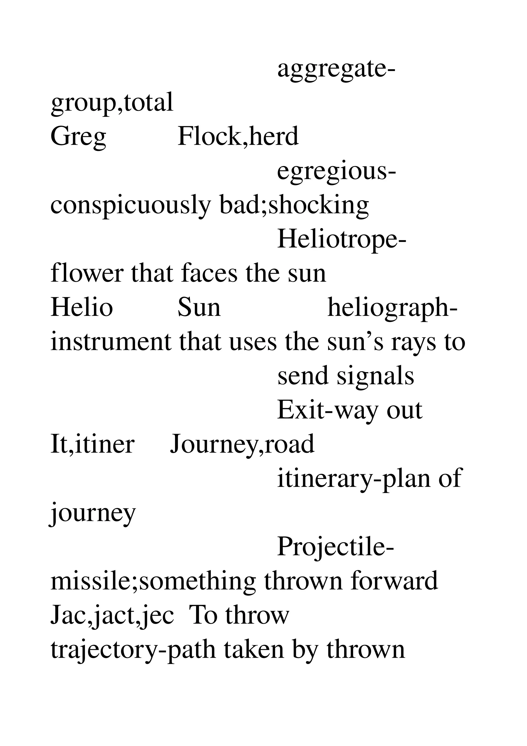                                 aggregate­
group,total 
Greg          Flock,herd 
                                egregious­
conspicuously bad;shocking 
                                Heliotrope­
flower that faces the sun 
Helio         Sun               heliograph­
instrument that uses the sun’s rays to 
                                send signals 
                                Exit­way out 
It,itiner     Journey,road 
                                itinerary­plan of 
journey 
                                Projectile­
missile;something thrown forward 
Jac,jact,jec  To throw 
trajectory­path taken by thrown 
 