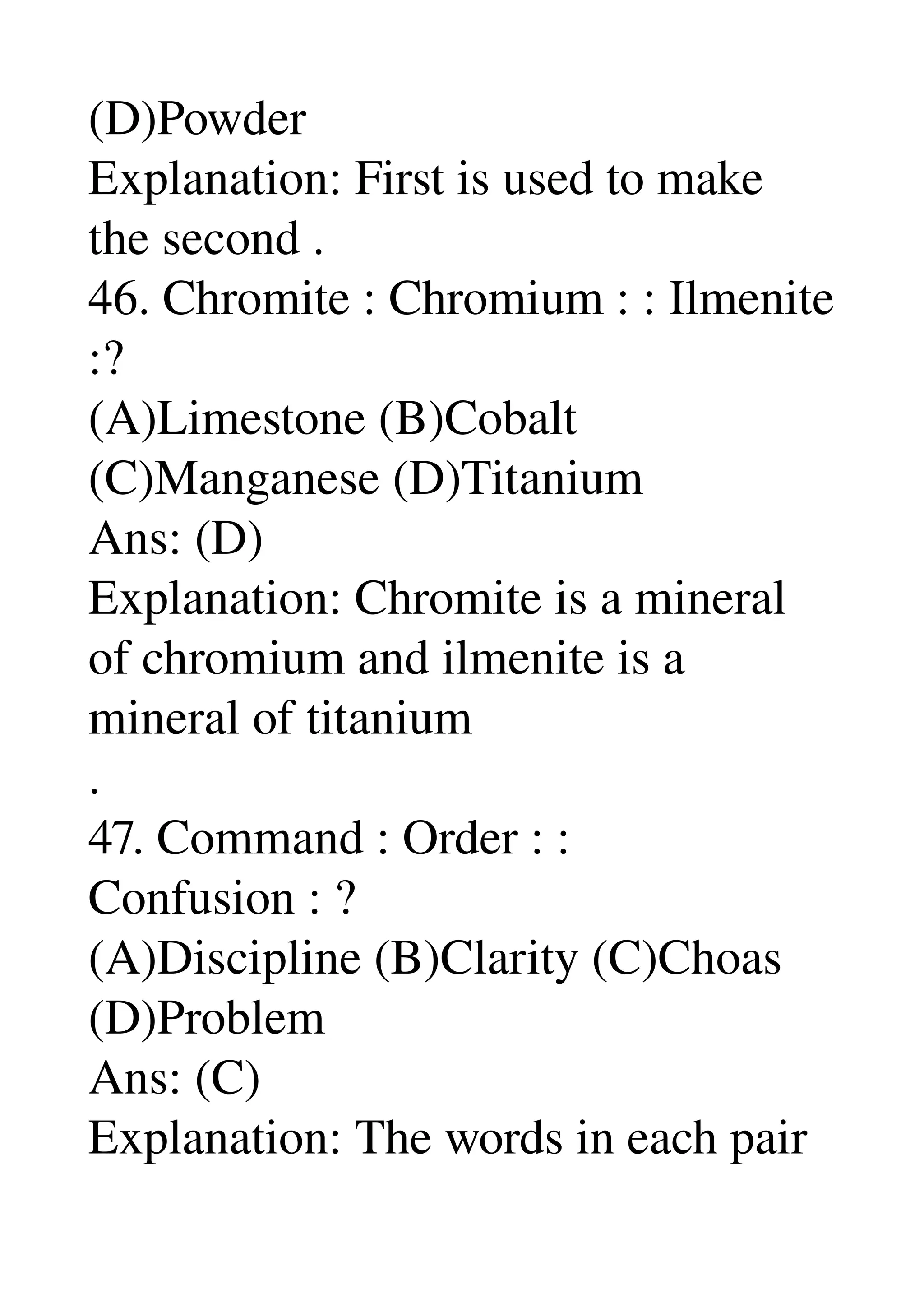 (D)Powder 
Explanation: First is used to make 
the second . 
46. Chromite : Chromium : : Ilmenite 
:? 
(A)Limestone (B)Cobalt 
(C)Manganese (D)Titanium 
Ans: (D) 
Explanation: Chromite is a mineral 
of chromium and ilmenite is a 
mineral of titanium 
. 
47. Command : Order : : 
Confusion : ? 
(A)Discipline (B)Clarity (C)Choas 
(D)Problem 
Ans: (C) 
Explanation: The words in each pair 
 
