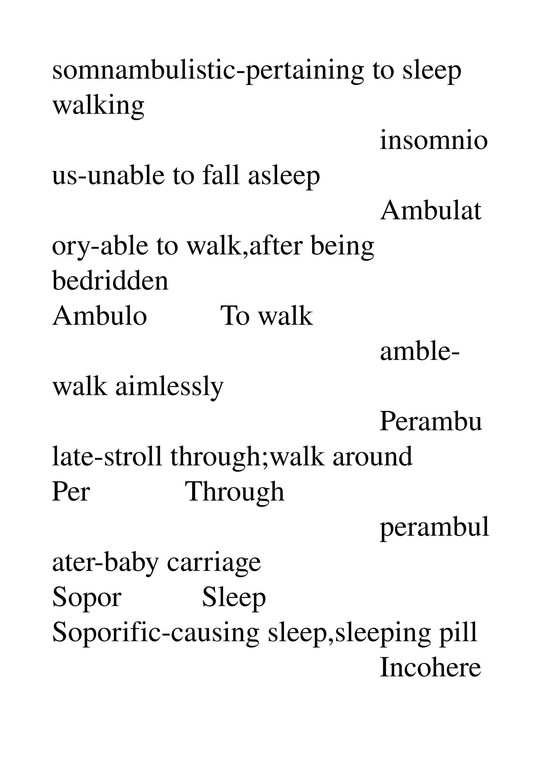somnambulistic­pertaining to sleep 
walking 
                                             insomnio
us­unable to fall asleep 
                                             Ambulat
ory­able to walk,after being 
bedridden 
Ambulo          To walk 
                                             amble­
walk aimlessly 
                                             Perambu
late­stroll through;walk around 
Per             Through 
                                             perambul
ater­baby carriage 
Sopor           Sleep 
Soporific­causing sleep,sleeping pill 
                                             Incohere
 