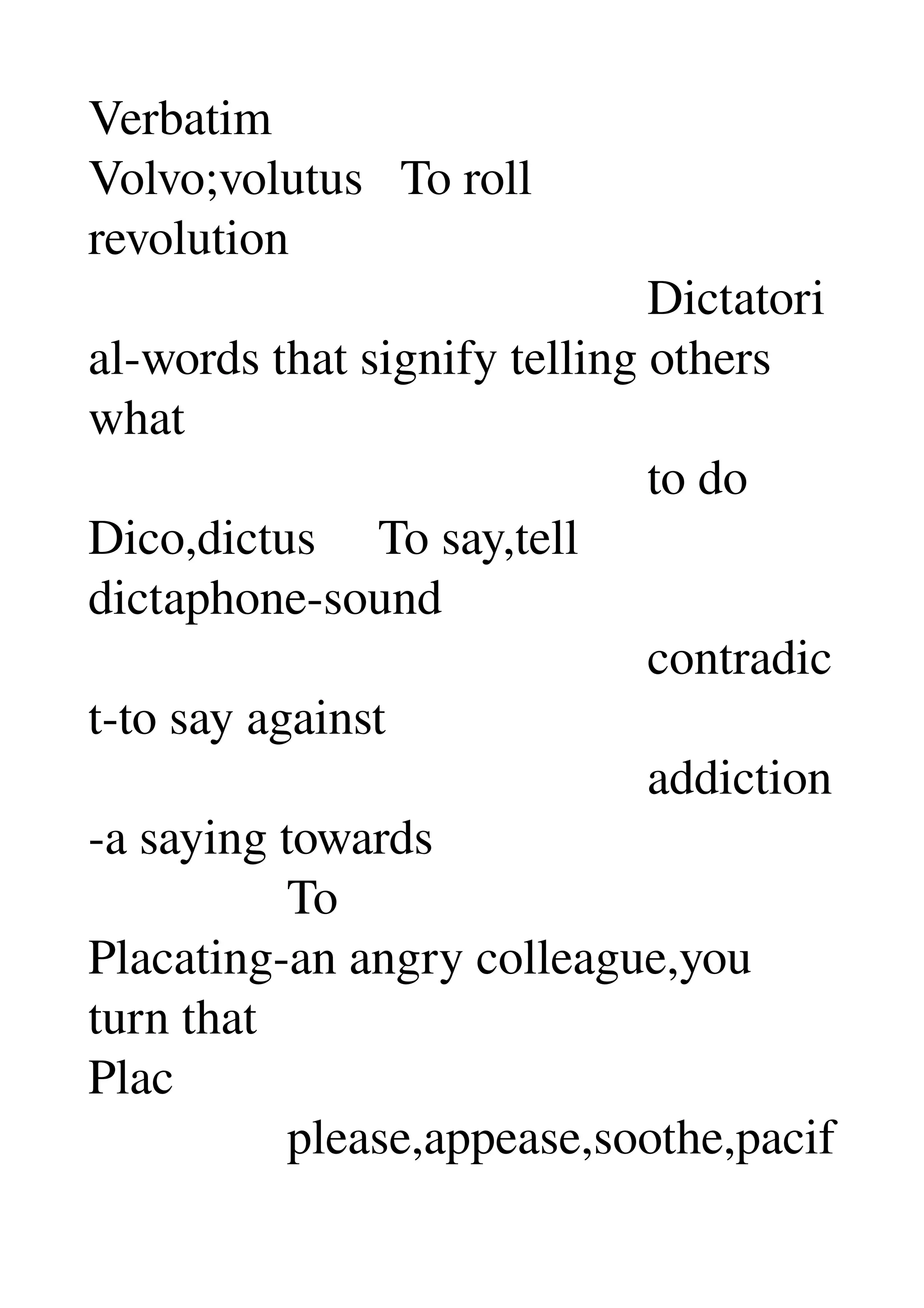 Verbatim 
Volvo;volutus   To roll 
revolution 
                                             Dictatori
al­words that signify telling others 
what 
                                             to do 
Dico,dictus     To say,tell 
dictaphone­sound 
                                             contradic
t­to say against 
                                             addiction
­a saying towards 
                To 
Placating­an angry colleague,you 
turn that 
Plac 
                please,appease,soothe,pacif
 