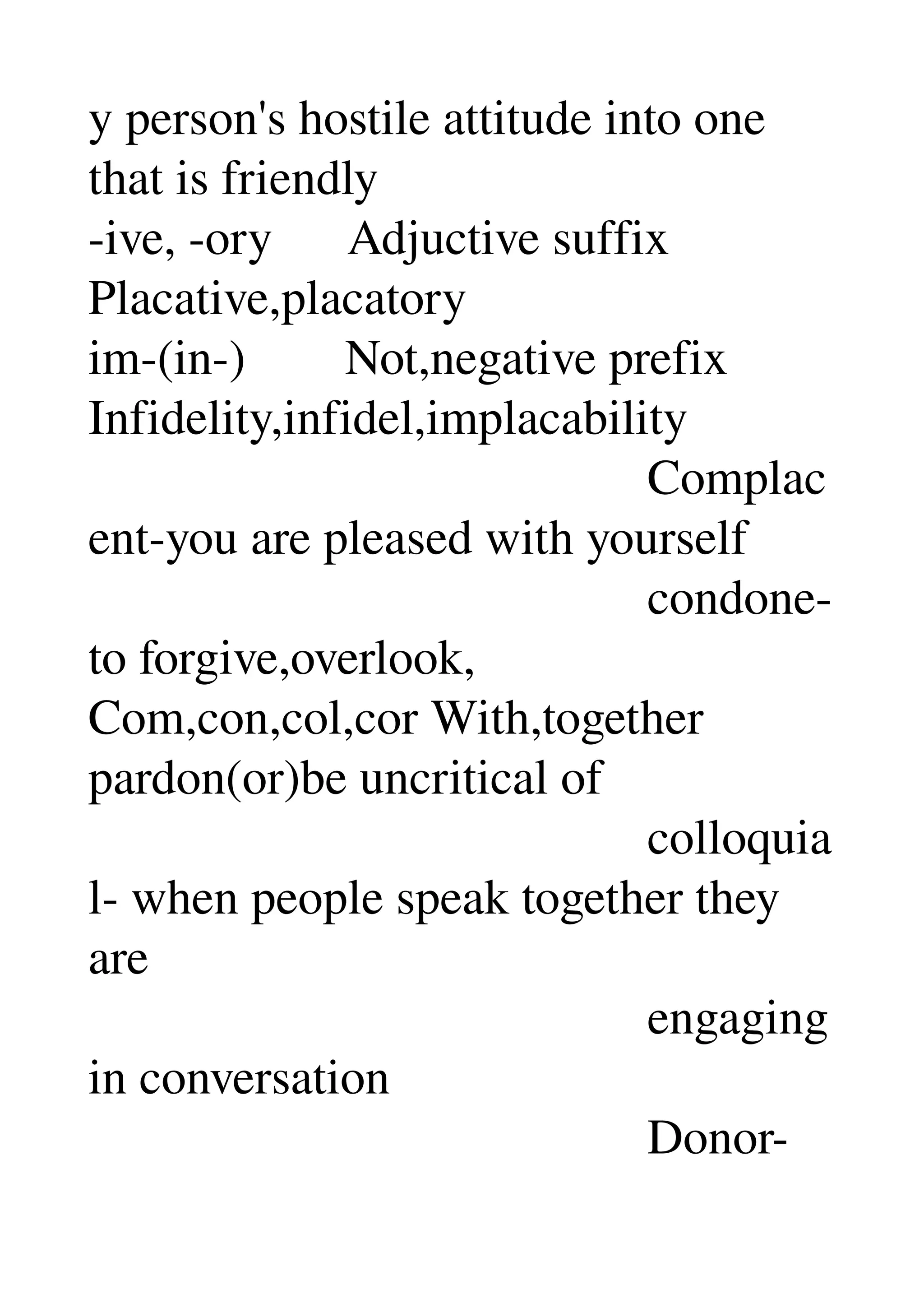 y person's hostile attitude into one 
that is friendly 
­ive, ­ory      Adjuctive suffix 
Placative,placatory 
im­(in­)        Not,negative prefix 
Infidelity,infidel,implacability 
                                             Complac
ent­you are pleased with yourself 
                                             condone­
to forgive,overlook, 
Com,con,col,cor With,together 
pardon(or)be uncritical of 
                                             colloquia
l­ when people speak together they 
are 
                                             engaging 
in conversation 
                                             Donor­
 