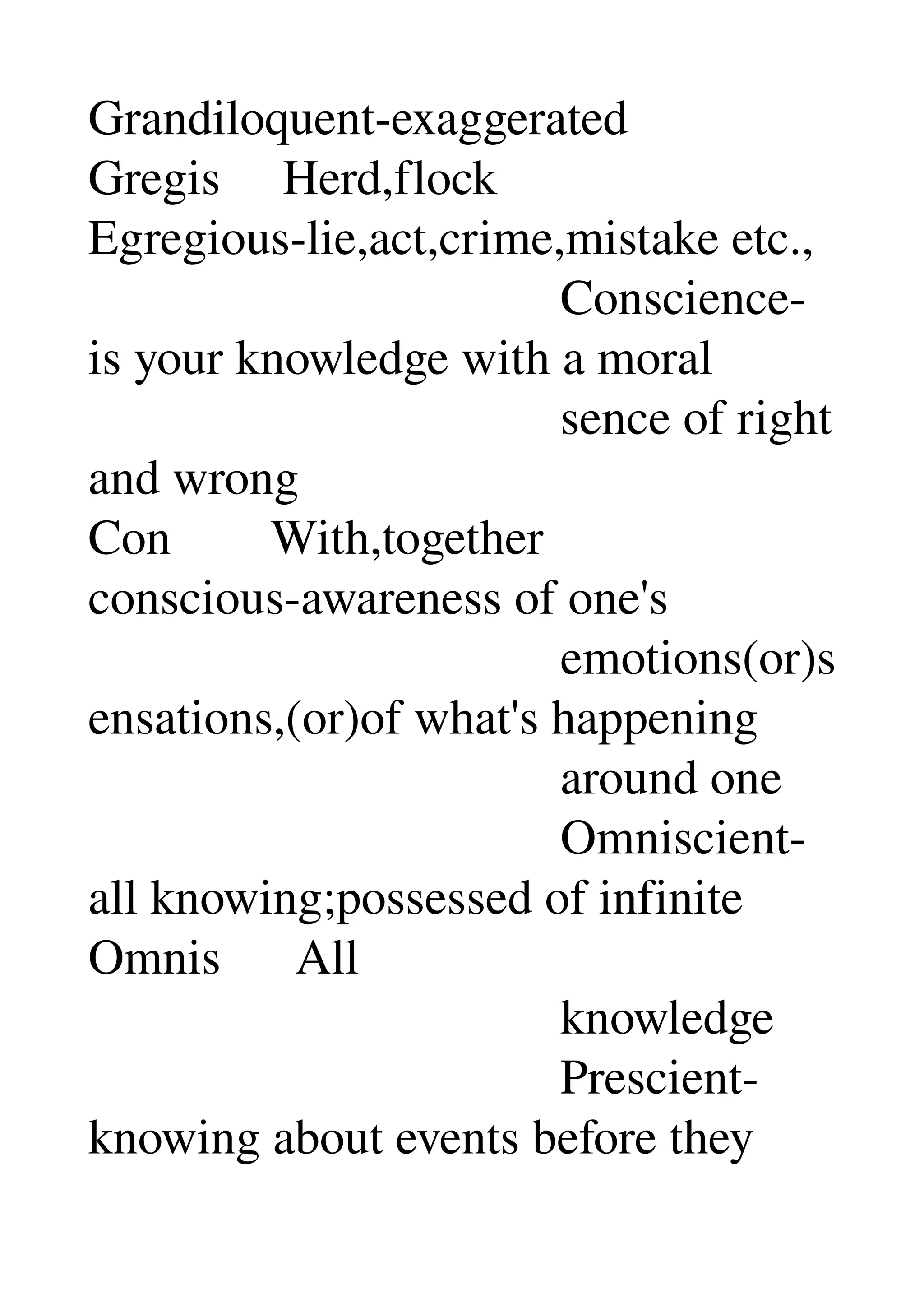 Grandiloquent­exaggerated 
Gregis     Herd,flock 
Egregious­lie,act,crime,mistake etc., 
                                      Conscience­
is your knowledge with a moral 
                                      sence of right 
and wrong 
Con        With,together 
conscious­awareness of one's 
                                      emotions(or)s
ensations,(or)of what's happening 
                                      around one 
                                      Omniscient­
all knowing;possessed of infinite 
Omnis      All 
                                      knowledge 
                                      Prescient­
knowing about events before they 
 