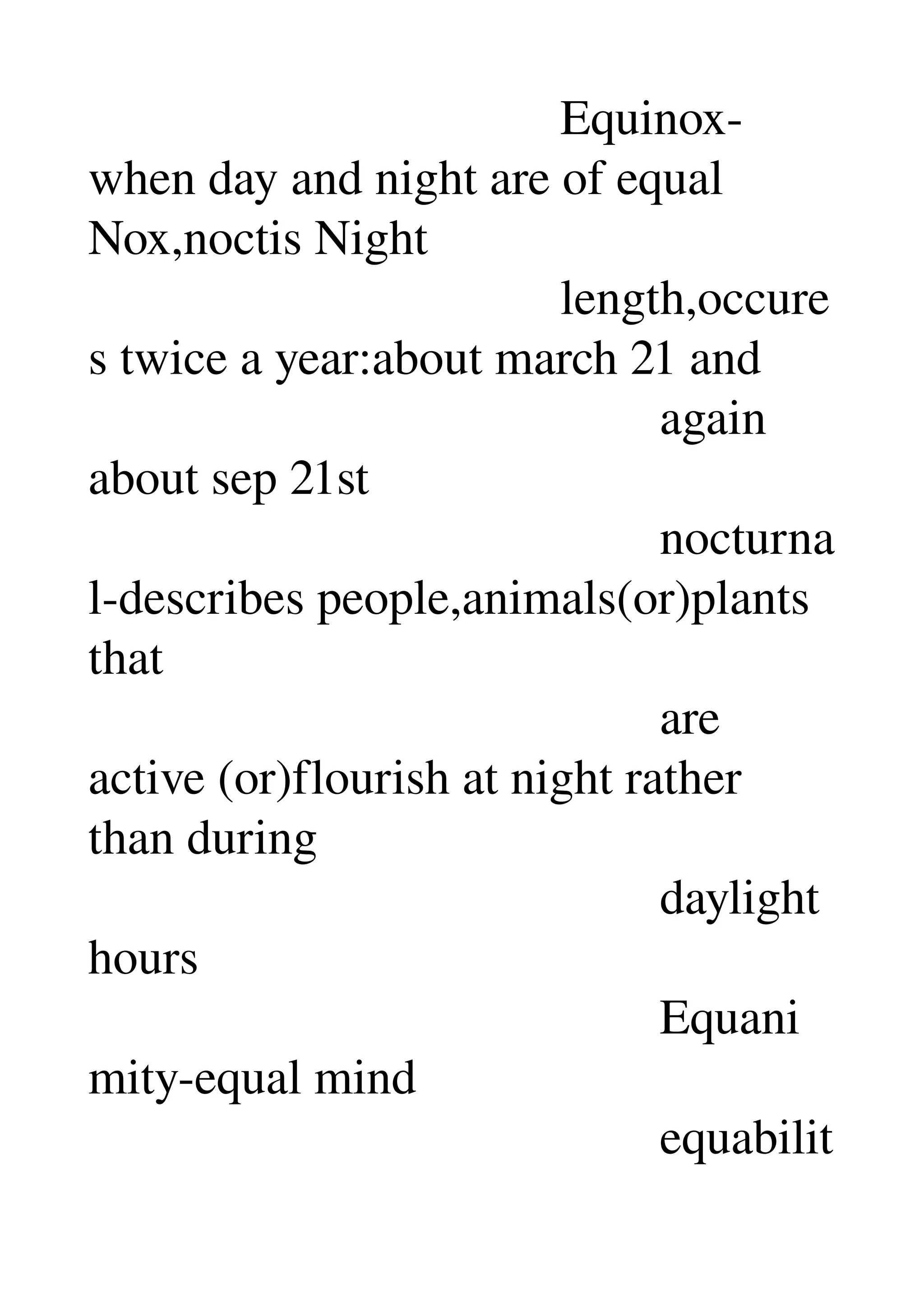                                       Equinox­
when day and night are of equal 
Nox,noctis Night 
                                      length,occure
s twice a year:about march 21 and 
                                              again 
about sep 21st 
                                              nocturna
l­describes people,animals(or)plants 
that 
                                              are 
active (or)flourish at night rather 
than during 
                                              daylight 
hours 
                                              Equani
mity­equal mind 
                                              equabilit
 