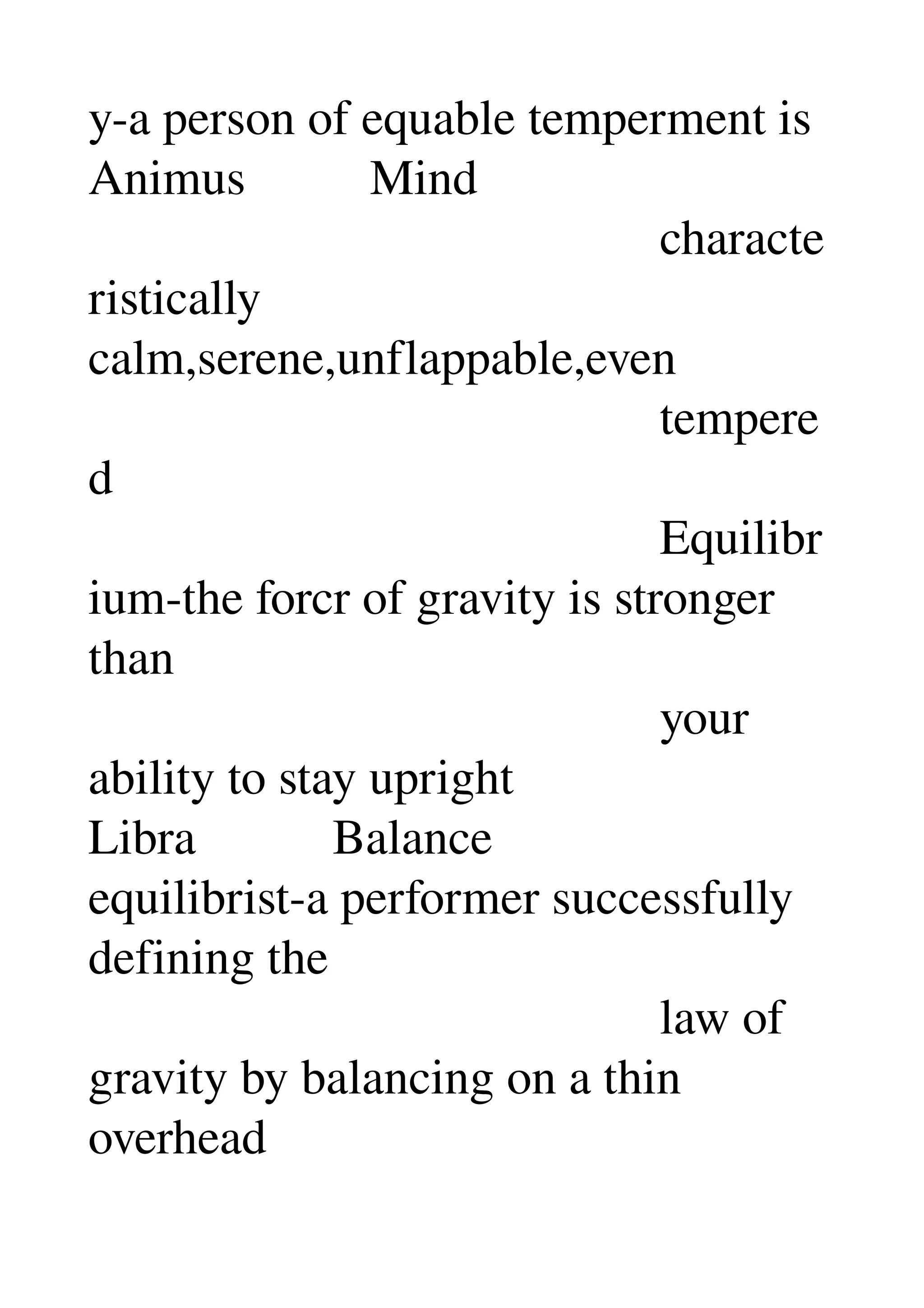 y­a person of equable temperment is 
Animus          Mind 
                                              characte
ristically 
calm,serene,unflappable,even 
                                              tempere
d 
                                              Equilibr
ium­the forcr of gravity is stronger 
than 
                                              your 
ability to stay upright 
Libra           Balance 
equilibrist­a performer successfully 
defining the 
                                              law of 
gravity by balancing on a thin 
overhead 
 