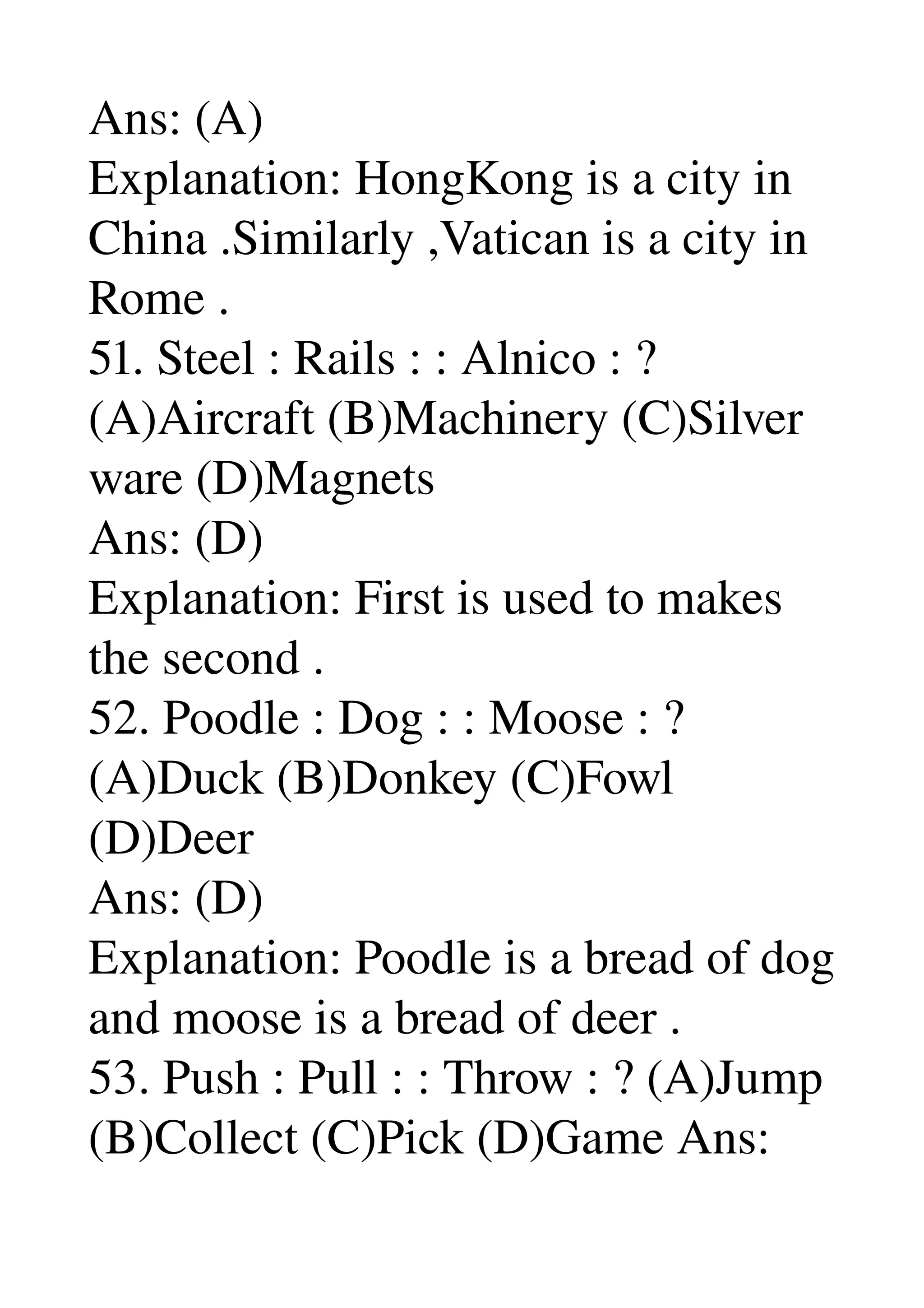 Ans: (A) 
Explanation: HongKong is a city in 
China .Similarly ,Vatican is a city in 
Rome . 
51. Steel : Rails : : Alnico : ? 
(A)Aircraft (B)Machinery (C)Silver 
ware (D)Magnets 
Ans: (D) 
Explanation: First is used to makes 
the second . 
52. Poodle : Dog : : Moose : ? 
(A)Duck (B)Donkey (C)Fowl 
(D)Deer 
Ans: (D) 
Explanation: Poodle is a bread of dog 
and moose is a bread of deer . 
53. Push : Pull : : Throw : ? (A)Jump 
(B)Collect (C)Pick (D)Game Ans: 
 