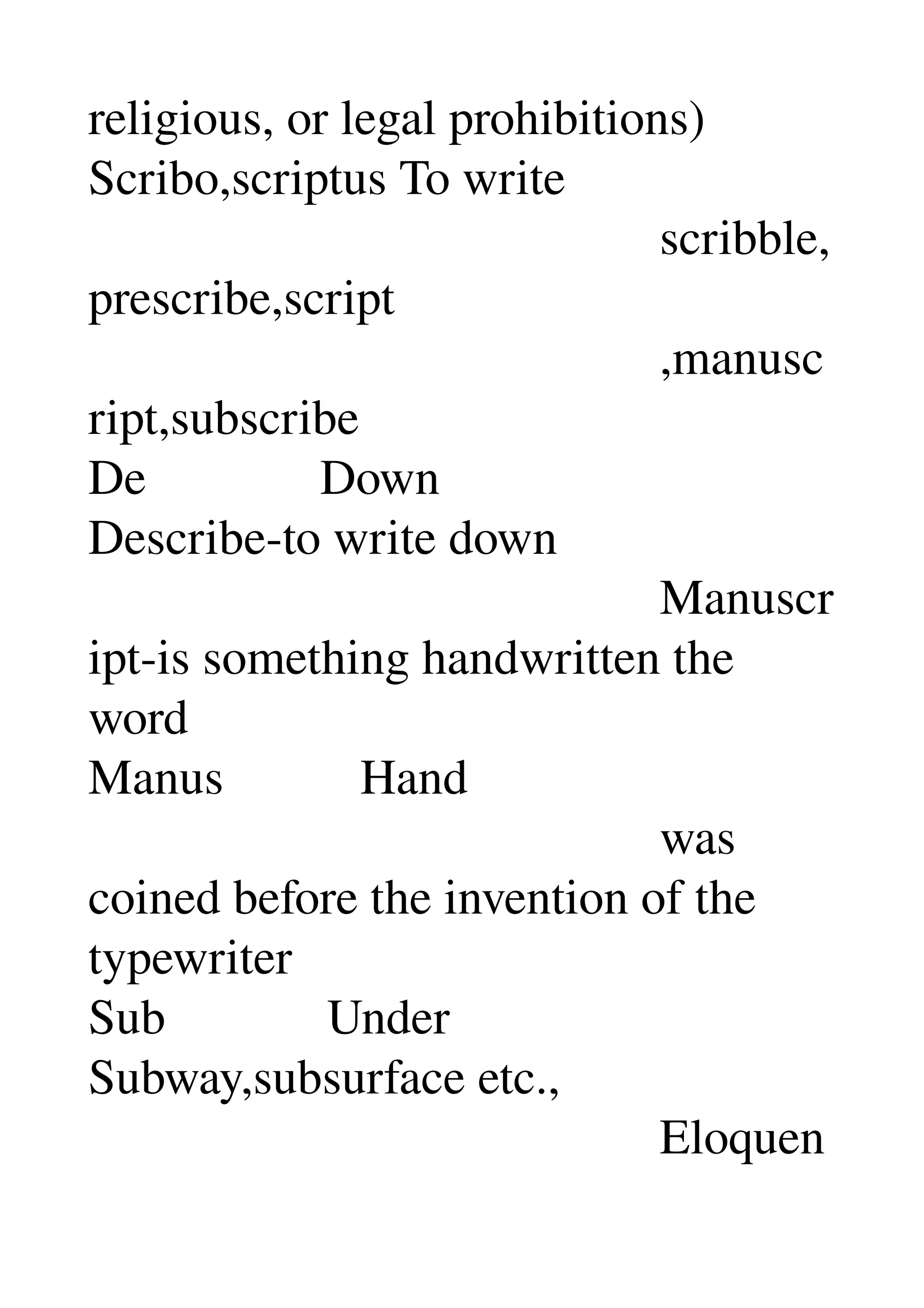 religious, or legal prohibitions) 
Scribo,scriptus To write 
                                              scribble,
prescribe,script 
                                              ,manusc
ript,subscribe 
De              Down 
Describe­to write down 
                                              Manuscr
ipt­is something handwritten the 
word 
Manus           Hand 
                                              was 
coined before the invention of the 
typewriter 
Sub             Under 
Subway,subsurface etc., 
                                              Eloquen
 