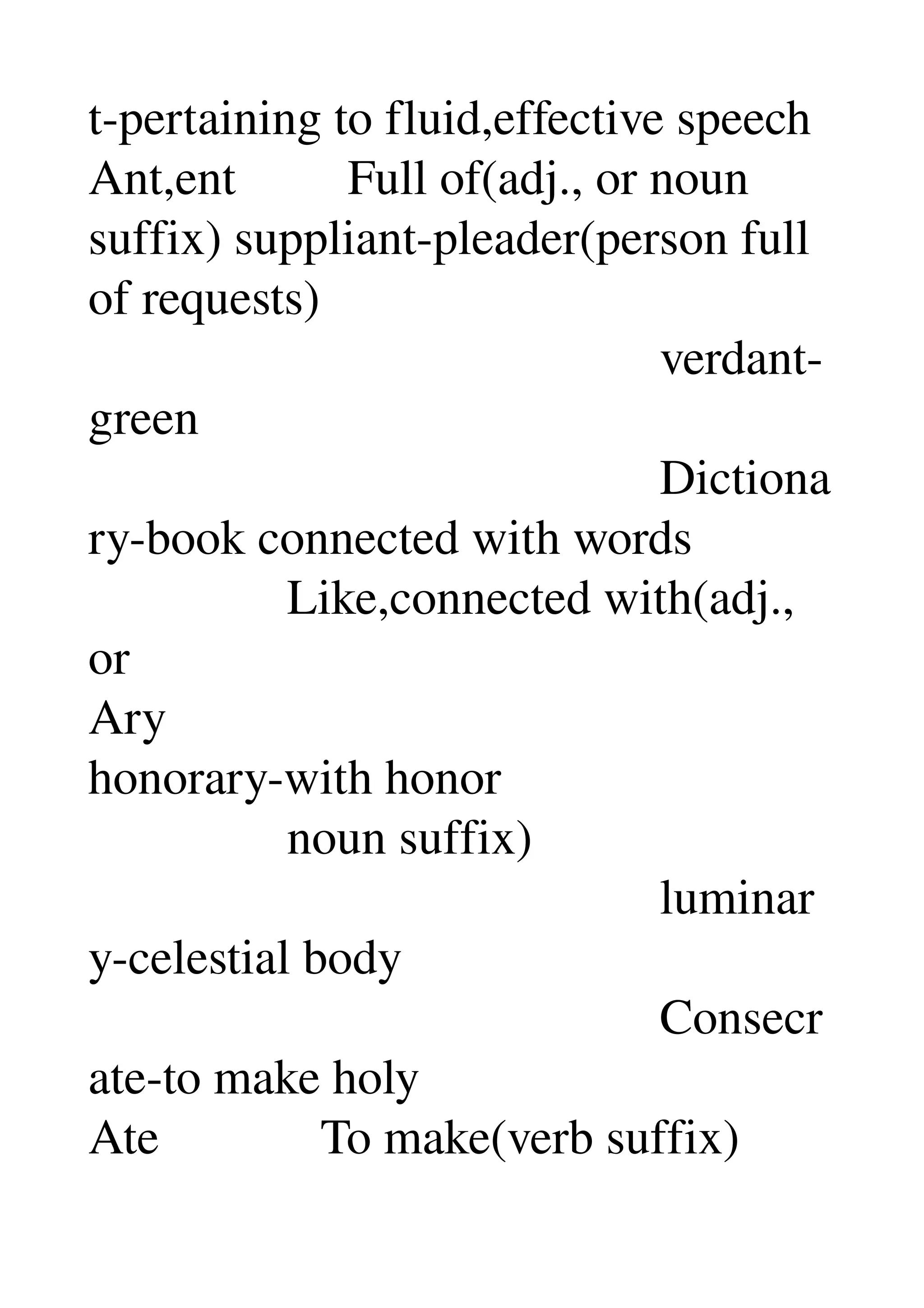 t­pertaining to fluid,effective speech 
Ant,ent         Full of(adj., or noun 
suffix) suppliant­pleader(person full 
of requests) 
                                              verdant­
green 
                                              Dictiona
ry­book connected with words 
                Like,connected with(adj., 
or 
Ary 
honorary­with honor 
                noun suffix) 
                                              luminar
y­celestial body 
                                              Consecr
ate­to make holy 
Ate             To make(verb suffix) 
 
