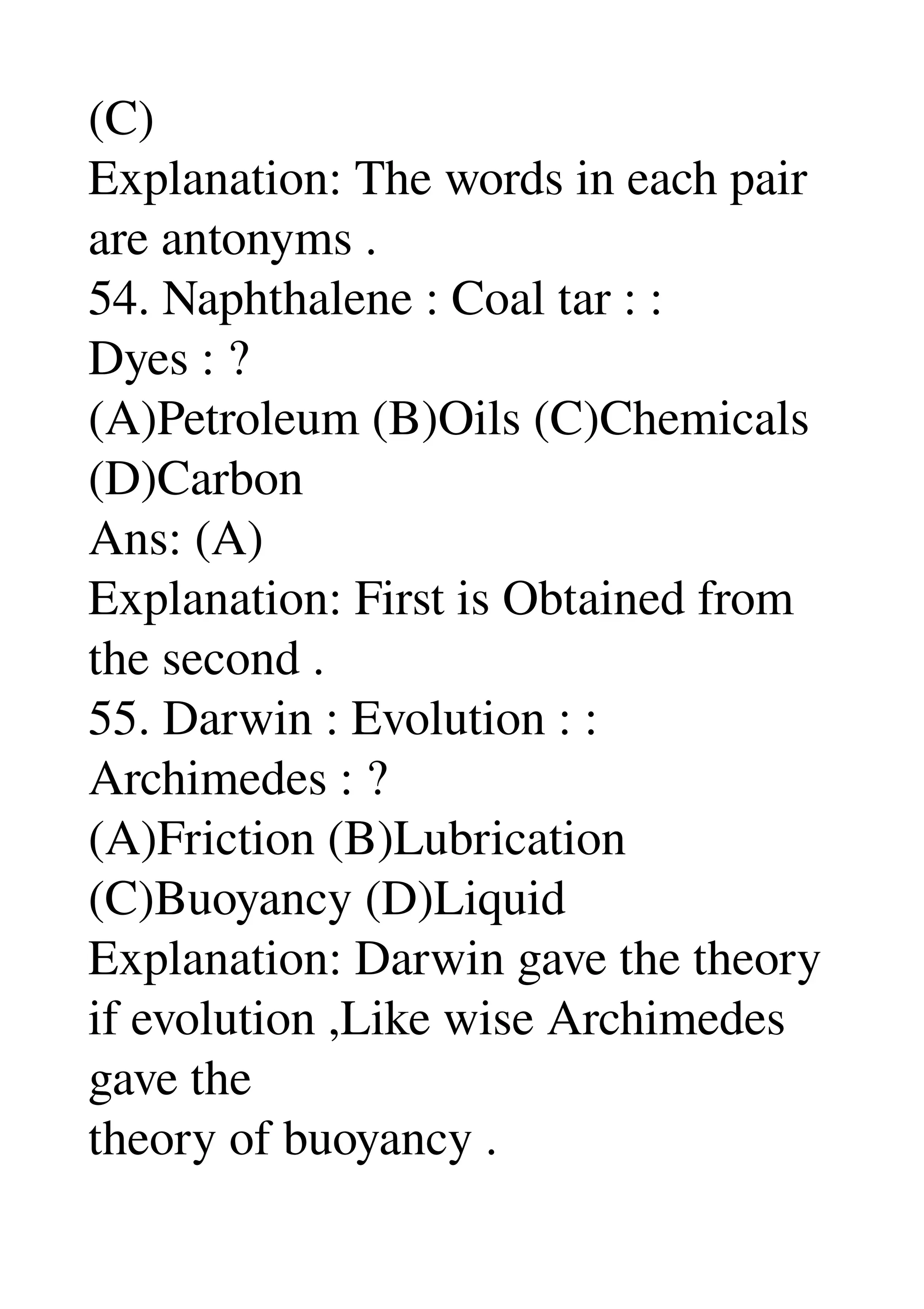(C) 
Explanation: The words in each pair 
are antonyms . 
54. Naphthalene : Coal tar : : 
Dyes : ? 
(A)Petroleum (B)Oils (C)Chemicals 
(D)Carbon 
Ans: (A) 
Explanation: First is Obtained from 
the second . 
55. Darwin : Evolution : : 
Archimedes : ? 
(A)Friction (B)Lubrication 
(C)Buoyancy (D)Liquid 
Explanation: Darwin gave the theory 
if evolution ,Like wise Archimedes 
gave the 
theory of buoyancy . 
 