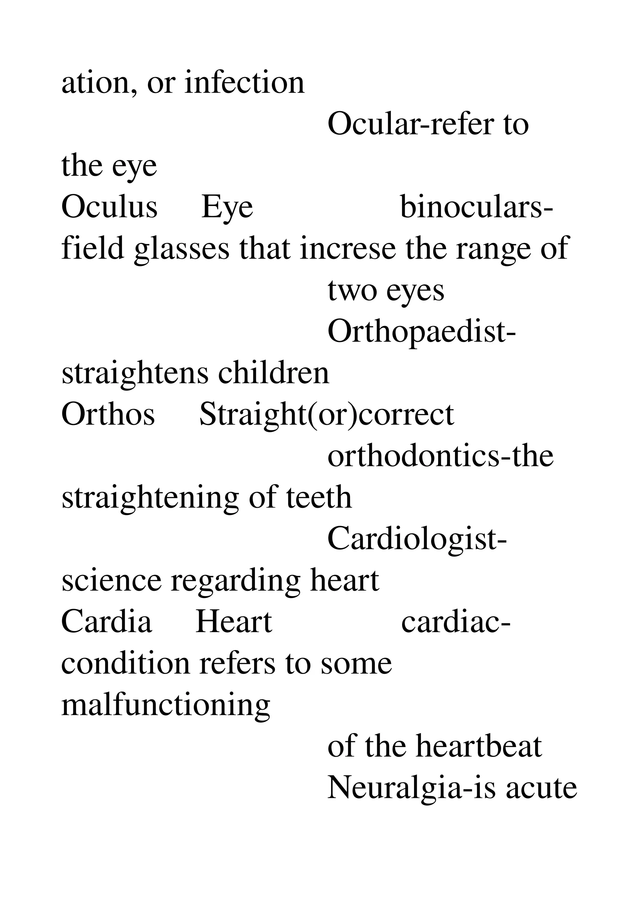 ation, or infection 
                               Ocular­refer to 
the eye 
Oculus     Eye                 binoculars­
field glasses that increse the range of 
                               two eyes 
                               Orthopaedist­
straightens children 
Orthos     Straight(or)correct 
                               orthodontics­the 
straightening of teeth 
                               Cardiologist­
science regarding heart 
Cardia     Heart               cardiac­
condition refers to some 
malfunctioning 
                               of the heartbeat 
                               Neuralgia­is acute 
 