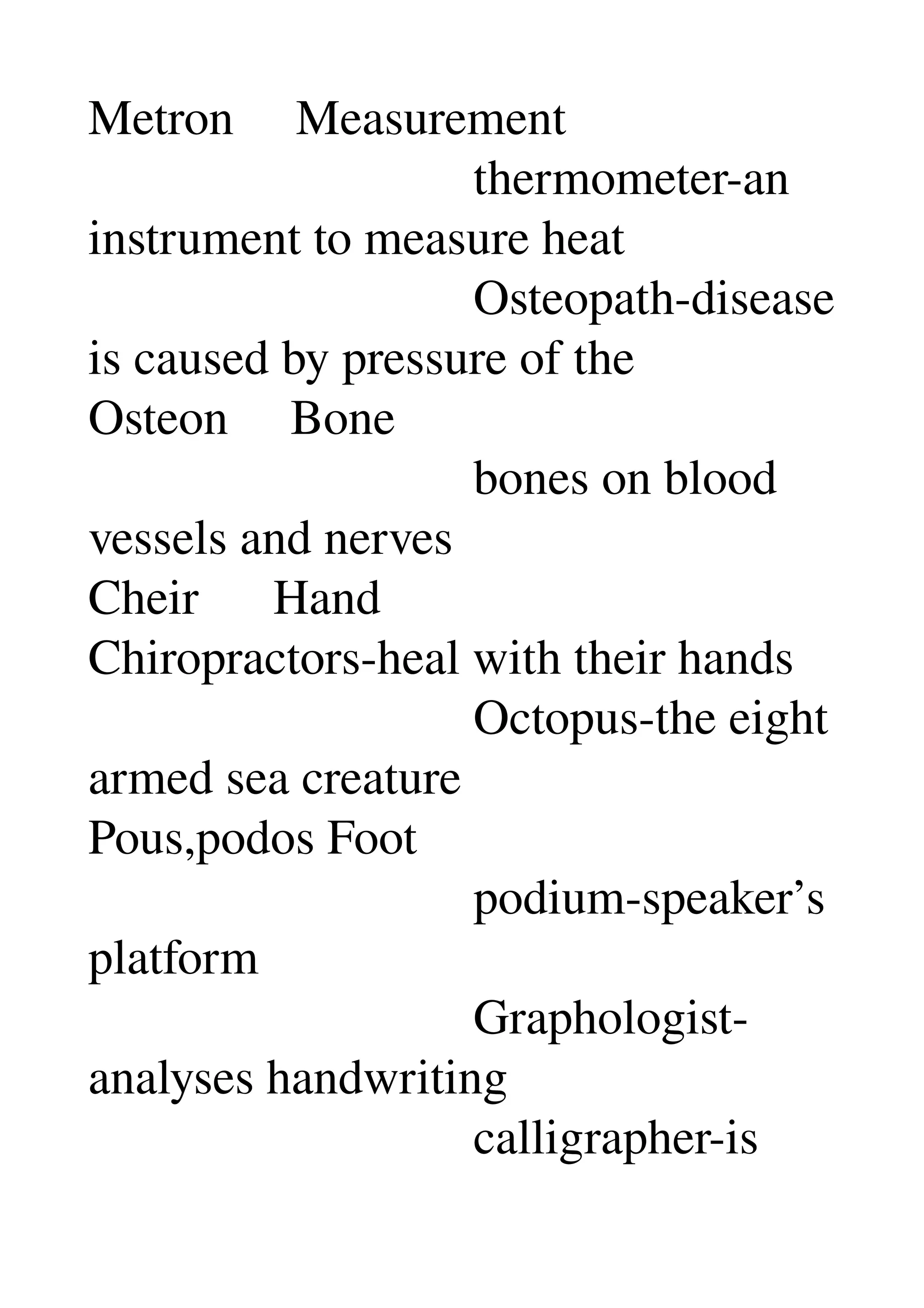 Metron     Measurement 
                               thermometer­an 
instrument to measure heat 
                               Osteopath­disease 
is caused by pressure of the 
Osteon     Bone 
                               bones on blood 
vessels and nerves 
Cheir      Hand 
Chiropractors­heal with their hands 
                               Octopus­the eight 
armed sea creature 
Pous,podos Foot 
                               podium­speaker’s 
platform 
                               Graphologist­
analyses handwriting 
                               calligrapher­is 
 