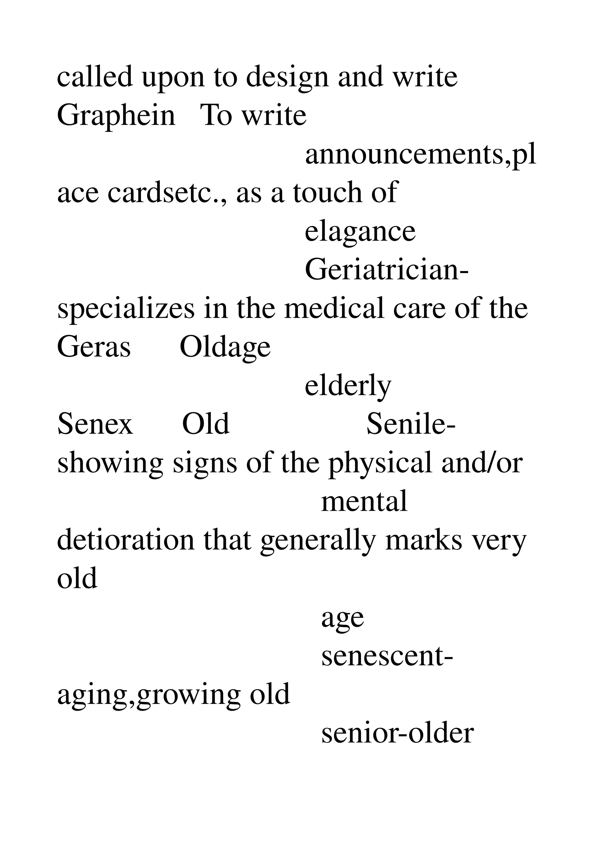 called upon to design and write 
Graphein   To write 
                               announcements,pl
ace cardsetc., as a touch of 
                               elagance 
                               Geriatrician­
specializes in the medical care of the 
Geras      Oldage 
                               elderly 
Senex      Old                 Senile­
showing signs of the physical and/or 
                                 mental 
detioration that generally marks very 
old 
                                 age 
                                 senescent­
aging,growing old 
                                 senior­older 
 