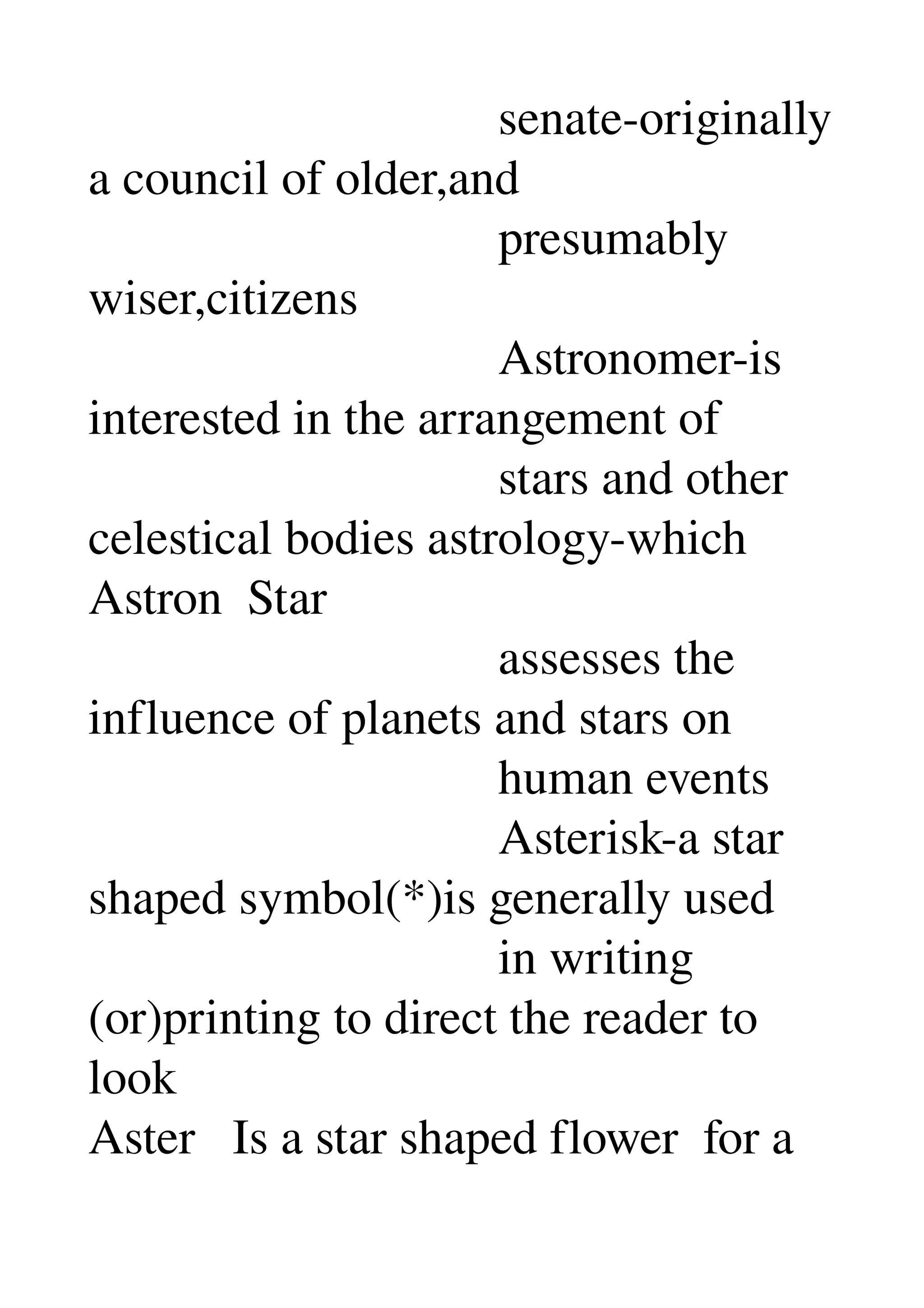                                  senate­originally 
a council of older,and 
                                 presumably 
wiser,citizens 
                                 Astronomer­is 
interested in the arrangement of 
                                 stars and other 
celestical bodies astrology­which 
Astron  Star 
                                 assesses the 
influence of planets and stars on 
                                 human events 
                                 Asterisk­a star 
shaped symbol(*)is generally used 
                                 in writing 
(or)printing to direct the reader to 
look 
Aster   Is a star shaped flower  for a 
 