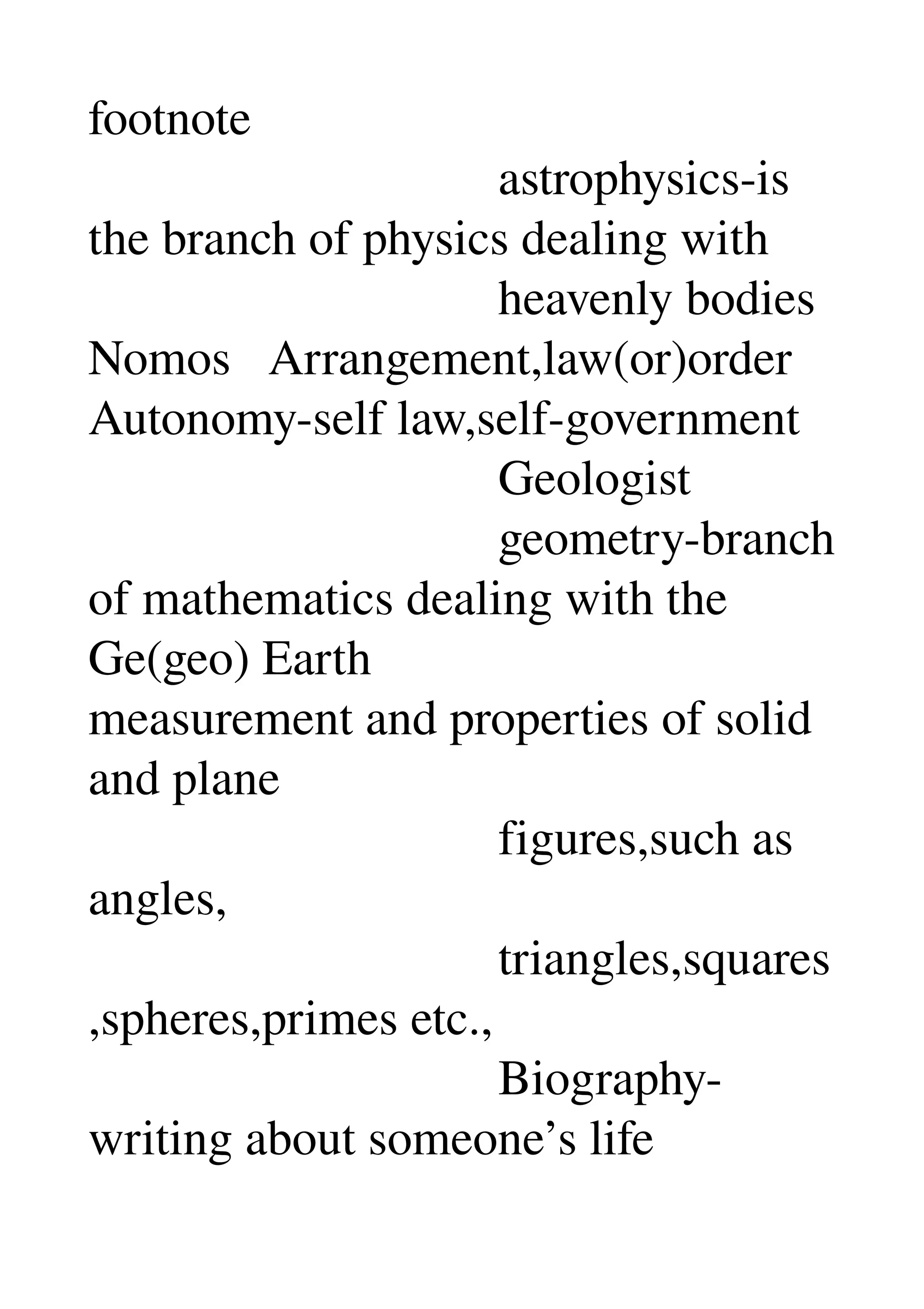 footnote 
                                 astrophysics­is 
the branch of physics dealing with 
                                 heavenly bodies 
Nomos   Arrangement,law(or)order 
Autonomy­self law,self­government 
                                 Geologist 
                                 geometry­branch 
of mathematics dealing with the 
Ge(geo) Earth 
measurement and properties of solid 
and plane 
                                 figures,such as 
angles, 
                                 triangles,squares
,spheres,primes etc., 
                                 Biography­
writing about someone’s life 
 