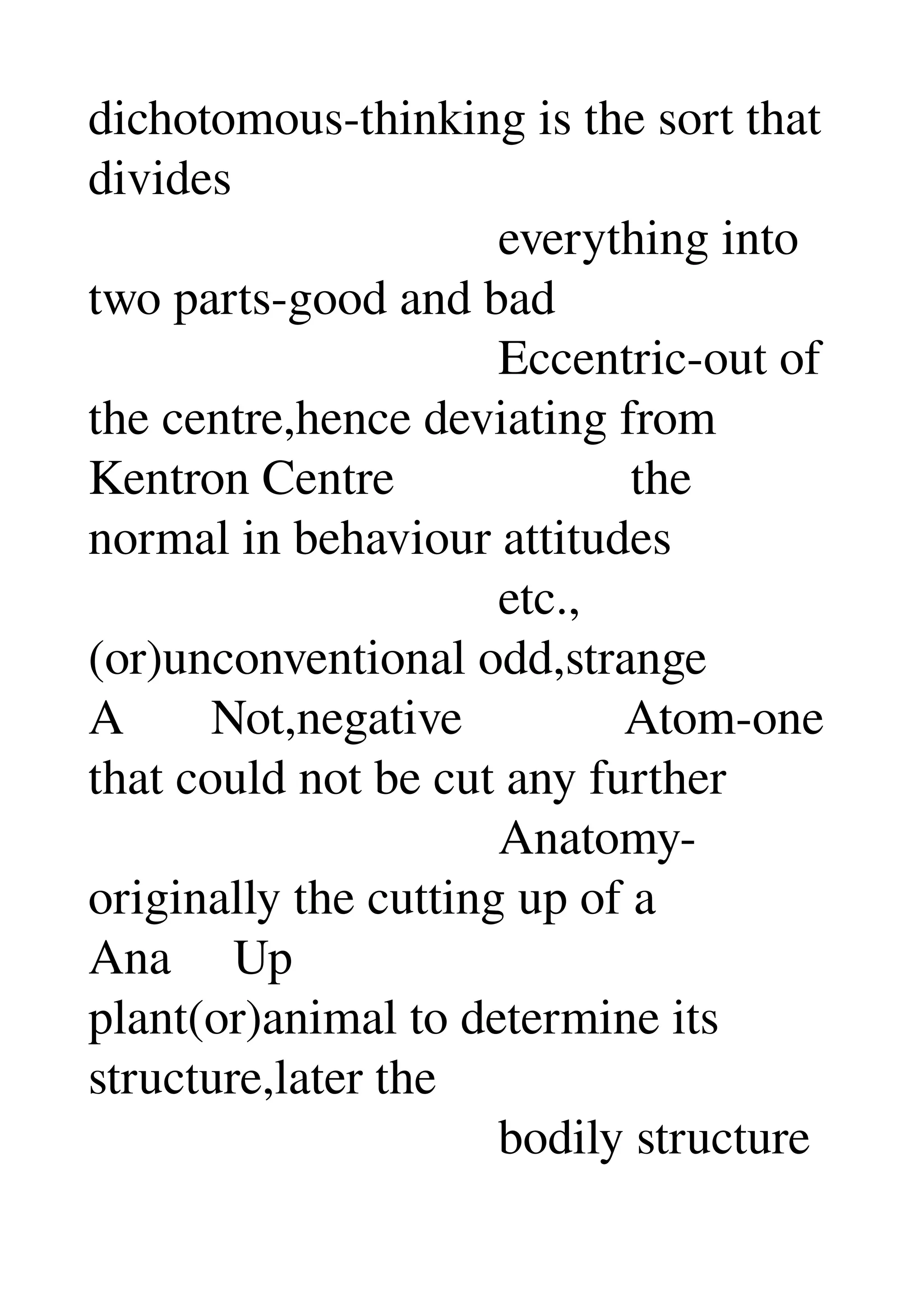 dichotomous­thinking is the sort that 
divides 
                                 everything into 
two parts­good and bad 
                                 Eccentric­out of 
the centre,hence deviating from 
Kentron Centre                   the 
normal in behaviour attitudes 
                                 etc.,
(or)unconventional odd,strange 
A       Not,negative             Atom­one 
that could not be cut any further 
                                 Anatomy­
originally the cutting up of a 
Ana     Up 
plant(or)animal to determine its 
structure,later the 
                                 bodily structure 
 