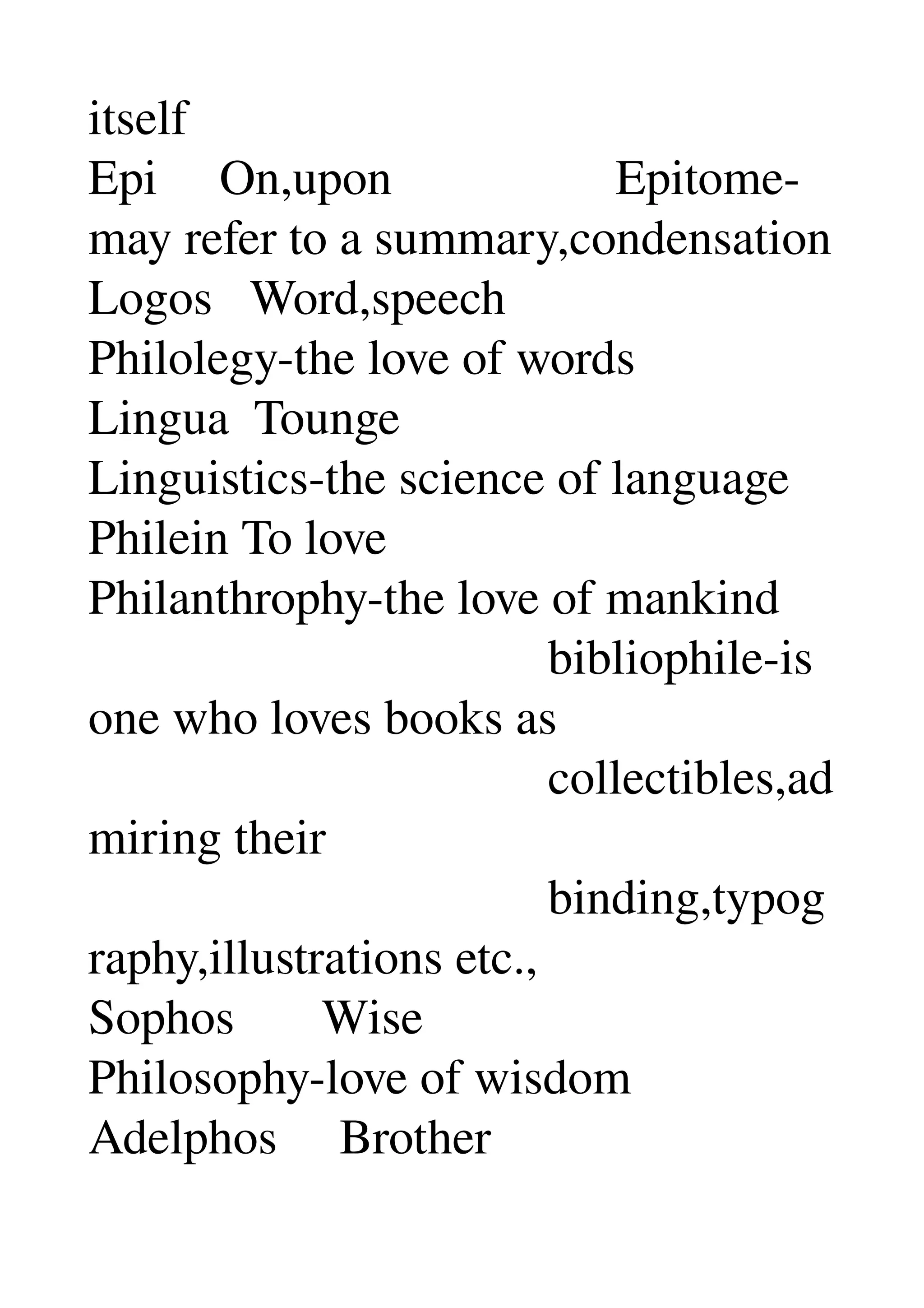 itself 
Epi     On,upon                  Epitome­
may refer to a summary,condensation 
Logos   Word,speech 
Philolegy­the love of words 
Lingua  Tounge 
Linguistics­the science of language 
Philein To love 
Philanthrophy­the love of mankind 
                                     bibliophile­is 
one who loves books as 
                                     collectibles,ad
miring their 
                                     binding,typog
raphy,illustrations etc., 
Sophos       Wise 
Philosophy­love of wisdom 
Adelphos     Brother 
 