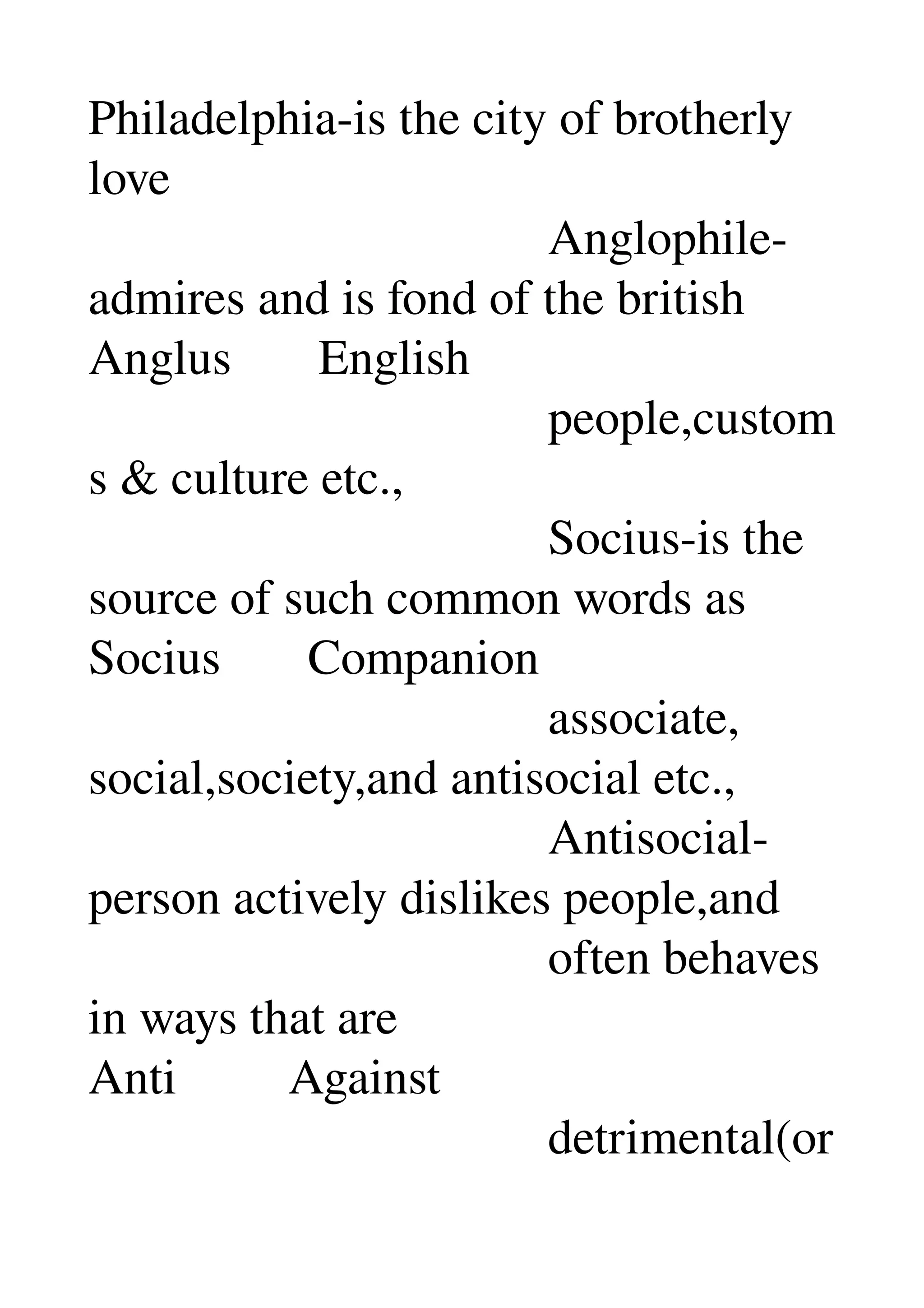 Philadelphia­is the city of brotherly 
love 
                                     Anglophile­
admires and is fond of the british 
Anglus       English 
                                     people,custom
s & culture etc., 
                                     Socius­is the 
source of such common words as 
Socius       Companion 
                                     associate, 
social,society,and antisocial etc., 
                                     Antisocial­
person actively dislikes people,and 
                                     often behaves 
in ways that are 
Anti         Against 
                                     detrimental(or
 