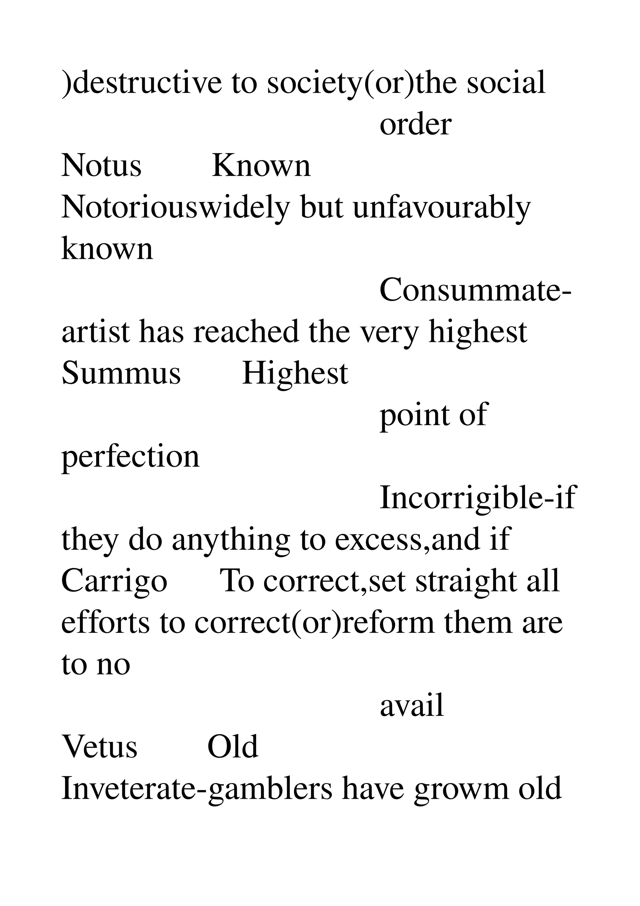 )destructive to society(or)the social 
                                     order 
Notus        Known 
Notoriouswidely but unfavourably 
known 
                                     Consummate­
artist has reached the very highest 
Summus       Highest 
                                     point of 
perfection 
                                     Incorrigible­if 
they do anything to excess,and if 
Carrigo      To correct,set straight all 
efforts to correct(or)reform them are 
to no 
                                     avail 
Vetus        Old 
Inveterate­gamblers have growm old 
 