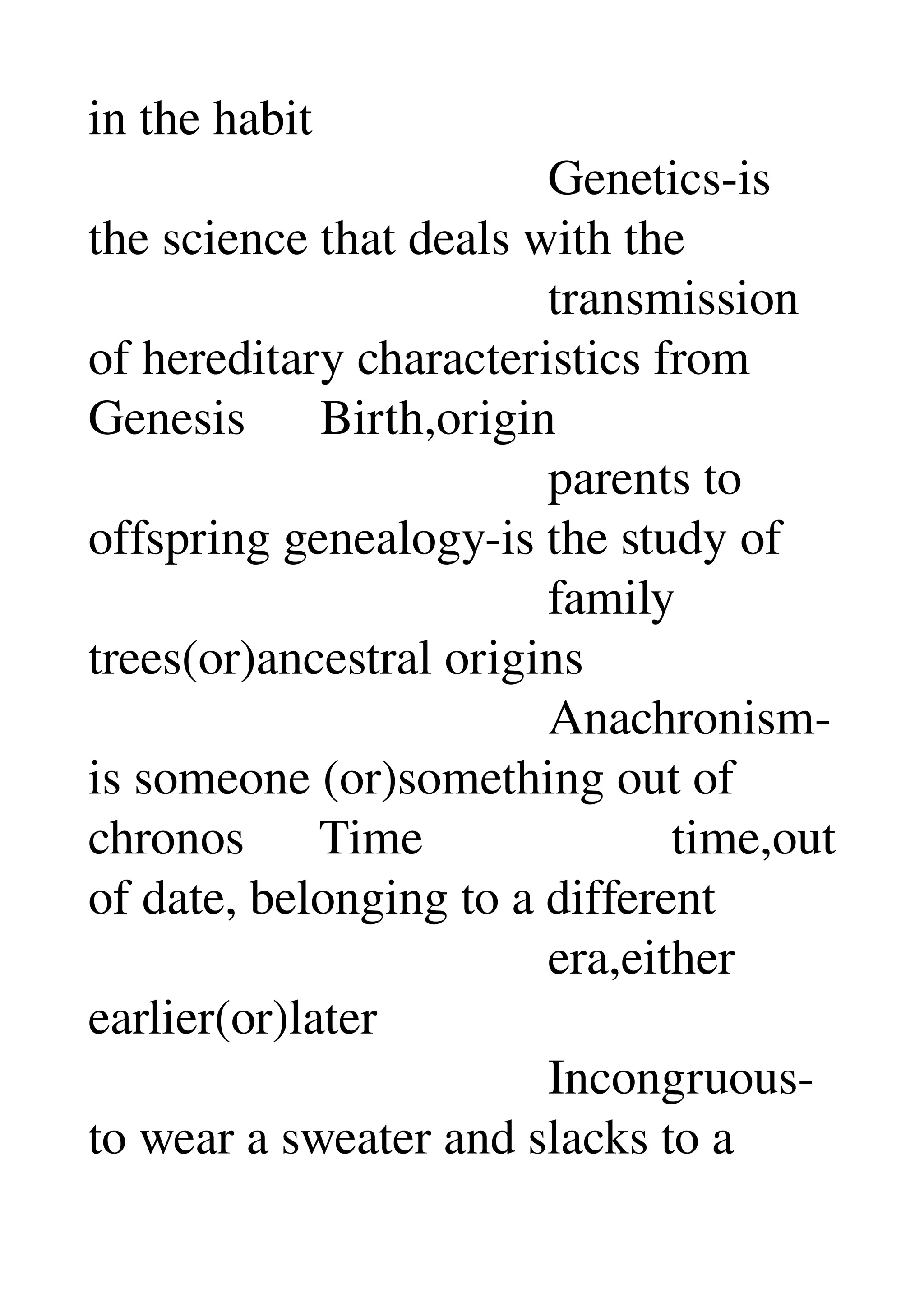 in the habit 
                                     Genetics­is 
the science that deals with the 
                                     transmission 
of hereditary characteristics from 
Genesis      Birth,origin 
                                     parents to 
offspring genealogy­is the study of 
                                     family 
trees(or)ancestral origins 
                                     Anachronism­
is someone (or)something out of 
chronos      Time                    time,out 
of date, belonging to a different 
                                     era,either 
earlier(or)later 
                                     Incongruous­
to wear a sweater and slacks to a 
 
