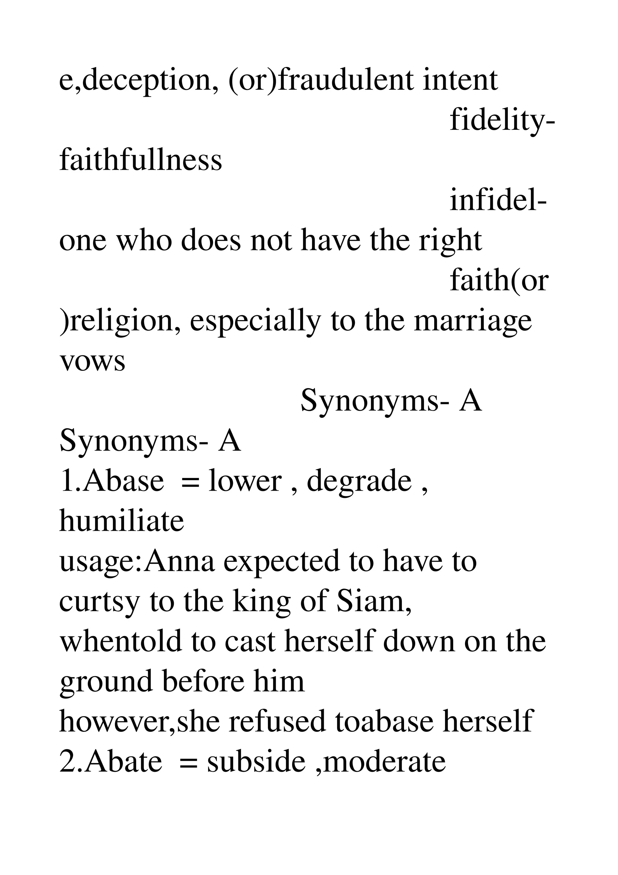 e,deception, (or)fraudulent intent 
                                               fidelity­
faithfullness 
                                               infidel­
one who does not have the right 
                                               faith(or
)religion, especially to the marriage 
vows 
                             Synonyms­ A 
Synonyms­ A 
1.Abase  = lower , degrade , 
humiliate 
usage:Anna expected to have to 
curtsy to the king of Siam, 
whentold to cast herself down on the 
ground before him 
however,she refused toabase herself 
2.Abate  = subside ,moderate 
 
