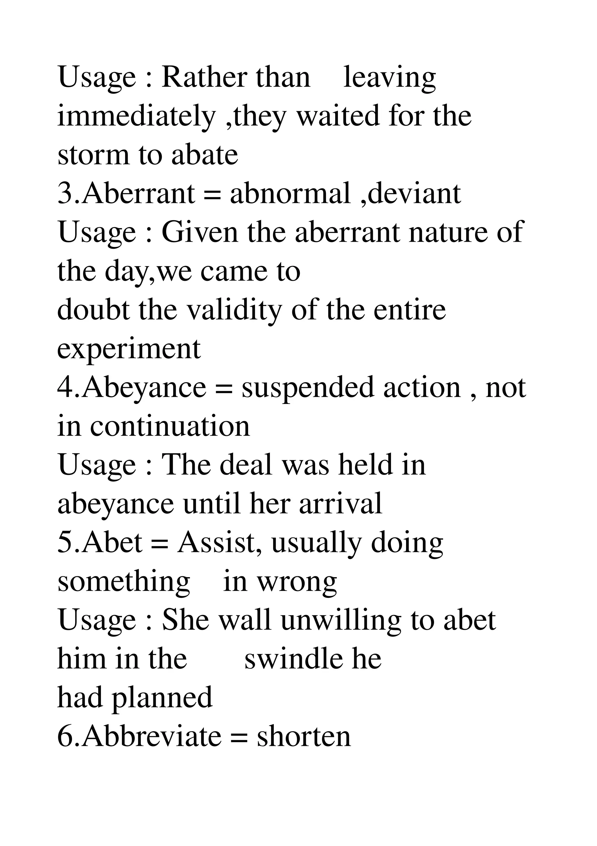Usage : Rather than    leaving 
immediately ,they waited for the 
storm to abate 
3.Aberrant = abnormal ,deviant 
Usage : Given the aberrant nature of 
the day,we came to 
doubt the validity of the entire 
experiment 
4.Abeyance = suspended action , not 
in continuation 
Usage : The deal was held in 
abeyance until her arrival 
5.Abet = Assist, usually doing 
something    in wrong 
Usage : She wall unwilling to abet 
him in the       swindle he 
had planned 
6.Abbreviate = shorten 
 