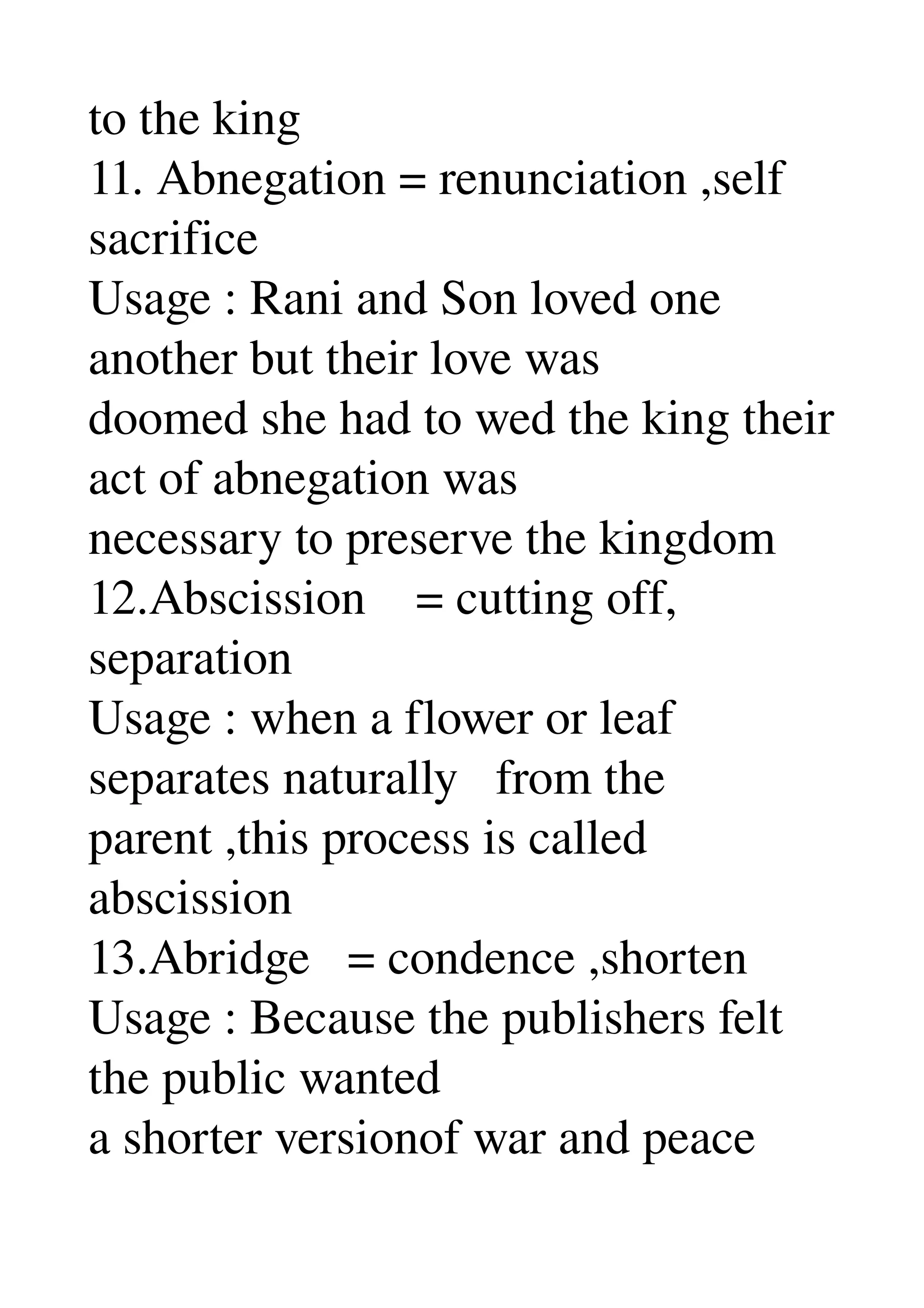 to the king 
11. Abnegation = renunciation ,self 
sacrifice 
Usage : Rani and Son loved one 
another but their love was 
doomed she had to wed the king their 
act of abnegation was 
necessary to preserve the kingdom 
12.Abscission    = cutting off, 
separation 
Usage : when a flower or leaf 
separates naturally   from the 
parent ,this process is called 
abscission 
13.Abridge   = condence ,shorten 
Usage : Because the publishers felt 
the public wanted 
a shorter versionof war and peace 
 