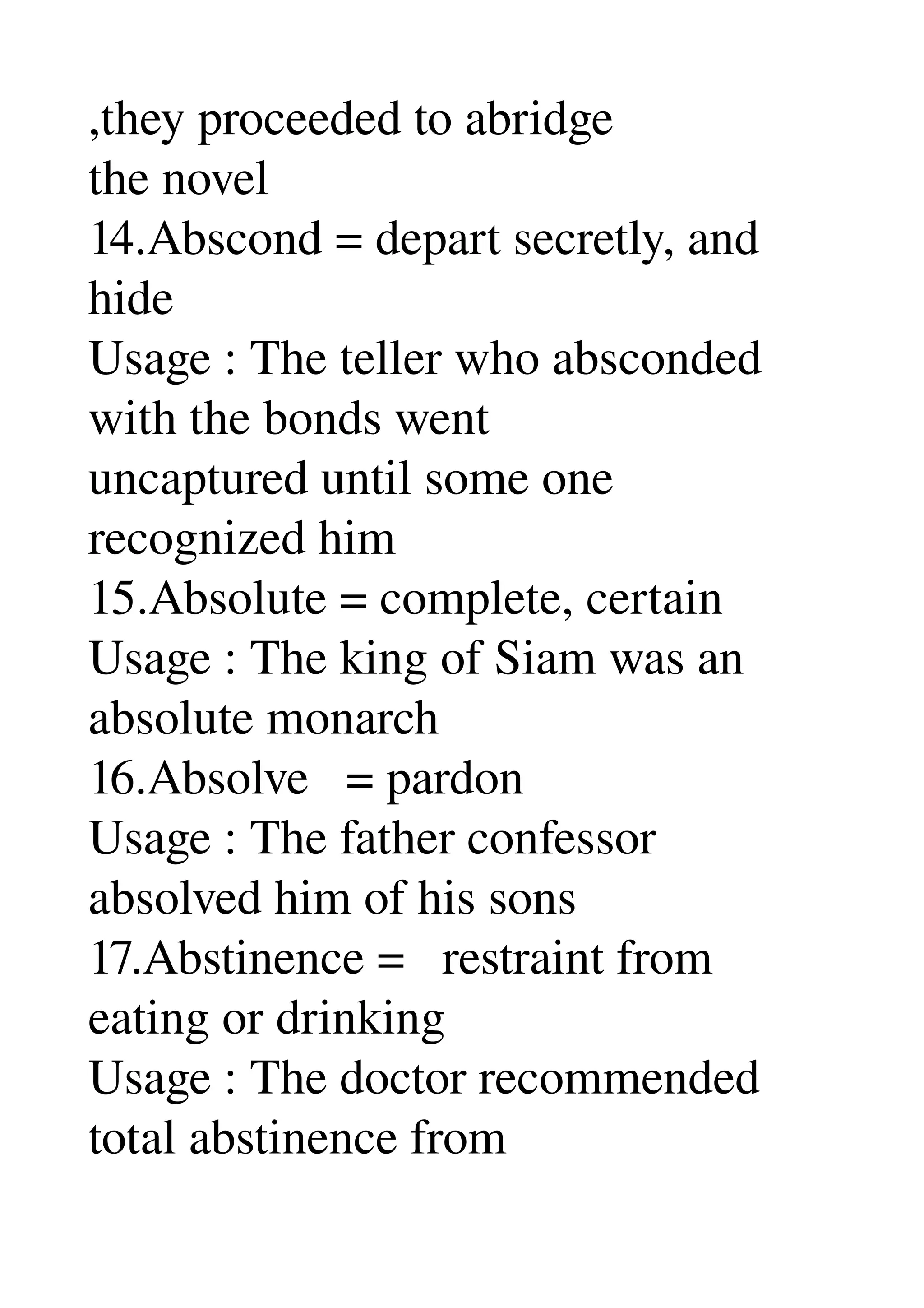 ,they proceeded to abridge 
the novel 
14.Abscond = depart secretly, and 
hide 
Usage : The teller who absconded 
with the bonds went 
uncaptured until some one 
recognized him 
15.Absolute = complete, certain 
Usage : The king of Siam was an 
absolute monarch 
16.Absolve   = pardon 
Usage : The father confessor 
absolved him of his sons 
17.Abstinence =   restraint from 
eating or drinking 
Usage : The doctor recommended 
total abstinence from 
 