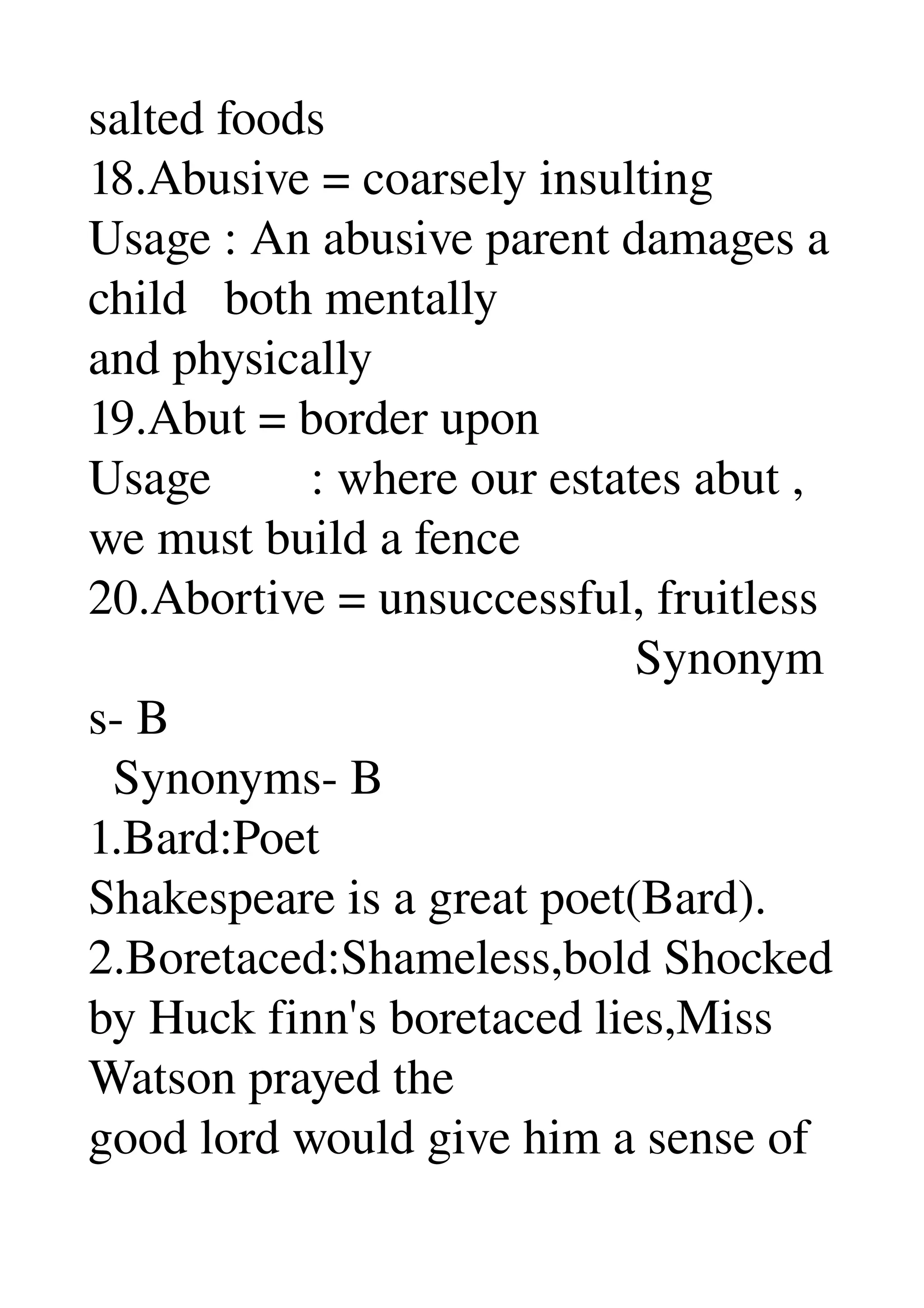 salted foods 
18.Abusive = coarsely insulting 
Usage : An abusive parent damages a 
child   both mentally 
and physically 
19.Abut = border upon 
Usage        : where our estates abut , 
we must build a fence 
20.Abortive = unsuccessful, fruitless 
                                            Synonym
s­ B 
  Synonyms­ B 
1.Bard:Poet 
Shakespeare is a great poet(Bard). 
2.Boretaced:Shameless,bold Shocked 
by Huck finn's boretaced lies,Miss 
Watson prayed the 
good lord would give him a sense of 
 